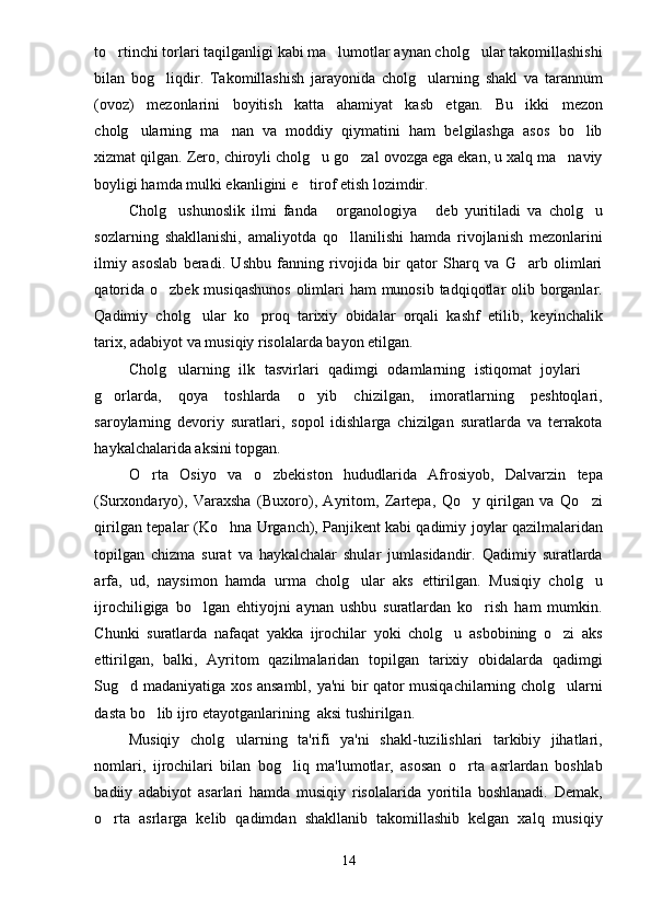 to rtinchi torlari taqilganligi kabi ma lumotlar aynan cholg ular takomillashishi  
bilan   bog liqdir.   Takomillashish   jarayonida   cholg ularning   shakl   va   tarannum	
 
(ovoz)   mezonlarini   boyitish   katta   ahamiyat   kasb   etgan.   Bu   ikki   mezon
cholg ularning   ma nan   va   moddiy   qiymatini   ham   belgilashga   asos   bo lib	
  
xizmat qilgan. Zero, chiroyli cholg u go zal ovozga ega ekan, u xalq ma naviy	
  
boyligi hamda mulki ekanligini e tirof etish lozimdir.	

Cholg ushunoslik   ilmi   fanda   organologiya   deb   yuritiladi   va   cholg u	
   
sozlarning   shakllanishi,   amaliyotda   qo llanilishi   hamda   rivojlanish   mezonlarini	

ilmiy   asoslab   beradi.   Ushbu   fanning   rivojida   bir   qator   Sharq   va   G arb   olimlari	

qatorida o zbek musiqashunos  olimlari  ham munosib tadqiqotlar olib borganlar.	

Qadimiy   cholg ular   ko proq   tarixiy   obidalar   orqali   kashf   etilib,   keyinchalik	
 
tarix, adabiyot va musiqiy risolalarda bayon etilgan.
Cholg ularning   ilk   tasvirlari   qadimgi   odamlarning   istiqomat   joylari  	
 
g orlarda,   qoya   toshlarda   o yib   chizilgan,   imoratlarning   peshtoqlari,	
 
saroylarning   devoriy   suratlari,   sopol   idishlarga   chizilgan   suratlarda   va   terrakota
haykalchalarida aksini topgan.
O rta   Osiyo   va   o zbekiston   hududlarida   Afrosiyob,   Dalvarzin   tepa	
 
(Surxondaryo),   Varaxsha   (Buxoro),   Ayritom,   Zartepa,   Qo y   qirilgan   va   Qo zi	
 
qirilgan tepalar (Ko hna Urganch), Panjikent	
  
kabi qadimiy joylar qazilmalaridan
topilgan   chizma   surat   va   haykalchalar   shular   jumlasidandir.   Qadimiy   suratlarda
arfa,   ud,   naysimon   hamda   urma   cholg ular   aks   ettirilgan.   Musiqiy   cholg u	
 
ijrochiligiga   bo lgan   ehtiyojni   aynan   ushbu   suratlardan   ko rish   ham   mumkin.	
 
Chunki   suratlarda   nafaqat   yakka   ijrochilar   yoki   cholg u   asbobining   o zi   aks	
 
ettirilgan,   balki,   Ayritom   qazilmalaridan   topilgan   tarixiy   obidalarda   qadimgi
Sug d madaniyatiga xos ansambl, ya'ni bir qator musiqachilarning cholg ularni	
 
dasta bo lib ijro etayotganlarining  aksi tushirilgan.	

Musiqiy   cholg ularning   ta'rifi   ya'ni   shakl-tuzilishlari   tarkibiy   jihatlari,	

nomlari,   ijrochilari   bilan   bog liq   ma'lumotlar,   asosan   o rta   asrlardan   boshlab	
 
badiiy   adabiyot   asarlari   hamda   musiqiy   risolalarida   yoritila   boshlanadi.   Demak,
o rta   asrlarga   kelib   qadimdan   shakllanib   takomillashib   kelgan   xalq   musiqiy	

14 
