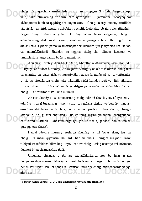 cholg ulari   ijrochilik   amaliyotida   o z   o rnini   topgan.   Shu   bilan   birga   nafaqat  
xalq,   balki   olimlarning   e'tiborini   ham   qozongan.   Bu   jarayonni   S.Matyoqubov
«Maqomot»  kitobida quyidagicha  bayon  etadi:  «Cholg ularga  bunday  atroflicha	

qiziqishlar zamirida musiqiy asboblar ijrochilik faoliyatini ob'ektiv aks ettirishdir,
degan   ilmiy   tushuncha   yotadi.   Forobiy   ta'biri   bilan   aytganda,   cholg u	

asboblarining   shakllanishi,   awalo,   amaliyotda   yuzaga   keladi.   Ularning   tembr-
akustik xususiyatlari parda va tovushqatorlari bevosita ijro jarayonida shakllanadi
va   takomLUashadi.   Shundan   so nggina   cholg ular   olimlar   kuzatuvi   va	
 
umumlashmalariga zamin bo‘lishi mumkin».
Abu Nasr Forobiy, Abu Ali Ibn Sino, Abdulloh al-Xorazmiy, Zaynullobiddin
І usayniy,  Safiuddin  Urmaviy,  Abdulqodir   Marog‘iylar  o‘z  risolalarida  cholg‘ular
va   ularning   bir   qator   sifat   va   xususiyatlari   xususida   mufassal   so z   yuritganlar.	

o rta   asr   risolalarida   cholg ular   takomillashishi   hamda   rivoji   yo lida   qilingan	
  
o zgarishlar, ijrochilik amaliyotida yaratilgan yangi sozlar va iste'moldan chiqqan

cholg ular tasnifotini ko rish mumkin.	
 
Alisher Navoiy o z zamonasining cholg ularini shunday tavsiflaydi: nay -	
 
«dard o tiga el beradi»; g ijjak - «cho ziq nolalar chekib, yolboradi»; tanbur -	
  
«maftunkorlik   bilan   halok   etadi,   uning   halovat   pardasini   chok   etadi»;   chang   -
«zorlanib,   bo g zini   cho zadi»;   ud   «tilining   ingrab   yolborishi   changnikidan	
  
ham   ortadi»;   rubob   -   «boshini   erga   qo yib   iltimos   qilganda»,   qonun   «nolasi	

quloqqa eshitiladi» 9
.
Hazrat   Navoiy   musiqiy   sozlarga   shunday   ta rif   berar   ekan,   har   bir	

cholg uda   inson   qiyofasini   ko radi,   har   bir   cholg uning   xususiyatini   inson	
  
ruhiyati va tafakkuri bilan bog laydi, har bir cholg uning ahamiyatini odamzod	
 
dunyosi bilan chambarchas etadi.
Umuman   olganda,   o rta   asr   mutafakkirlariga   xos   bo lgan   estetik	
 
dunyoqarashga   mansub   falsafiylik,   mushohadaviylik,   fikrga   o ta   nozik   bo yoq	
 
berish xususiyati  san at  sohasida, xususan, musiqiy cholg ular sohasida yaqqol	
 
aks etadi.
9
  A . Navoiy .  Maxbub   ul - qulub . - T .,  G ‘. G ‘ ulom   nomidagi   adabiyot   va   san ’ at   nashriyoti -1983.
15 
