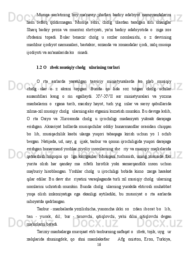 Musiqa   san'atining   boy   ma'naviy   jihatlari   badiiy   adabiyot   namoyandalarini
ham   befarq   qoldirmagan.   Musiqa   sehri,   cholg ulardan   taralgan   sirli   ohanglar
Sharq   badiiy   proza   va   mumtoz   she'riyati,   ya'ni   badiiy   adabiyotida   o ziga   xos	

ifodasini   topadi.   Bular   benazir   cholg u   sozlar   nomlanishi,   o z   davrining	
 
mashhur ijodiyot namunalari, bastakor, sozanda va xonandalar ijodi, xalq musiqa
ijodiyoti va an'analarida ko rinadi.	

1.2  O zbek musiqiy cholg ularining turlari	
 
O rta   asrlarda   yaratilgan   tasviriy   miniatyuralarda   ko plab   musiqiy	
 
cholg ular   o z   aksini   topgan.  	
  Bunda   qo lida   soz   tutgan   cholg uchilar	 
ansambllari   keng   o rin   egallaydi.   XV-XVII   asr   miniatyuralari   va   yozma	

manbalarini   o rgana   turib,   maishiy   hayot,   turli   yig inlar   va   saroy   qabullarida	
 
xilma-xil musiqiy cholg ularning aks etganini kuzatish mumkin. Bu davrga kelib,	

O rta   Osiyo   va   Xurosonda   cholg u   ijrochiligi   madaniyati   yuksak   darajaga	
 
erishgan.   Aksariyat   hollarda   musiqachilar   oddiy   hunarmandlar   orasidan   chiqqan
bo lib,   musiqachilik   kasbi   ularga   yuqori   tabaqaga   kirish   uchun   yo l   ochib
 
bergan. Natijada, ud, nay, g ijjak, tanbur va qonun ijrochiligida yuqori darajaga	

erishgan hunarmand yoshlar ziyoliy insonlarning she riy va musiqiy majlislarida	

qatnashish   huquqini   qo lga   kiritganlar.   Musiqani   tushunish,   uning   xususida   fikr	

yurita   olish   har   qanday   ma rifatli   hirotlik   yoki   samarqandlik   inson   uchun	

majburiy   hisoblangan.   Yoshlar   cholg u   ijrochiligi   bobida   kimo zarga   harakat	
 
qilar   edilar.  Bu   davr   she riyatini   varaqlaganda   turli   xil   musiqiy   cholg ularning	
 
nomlarini   uchratish   mumkin.   Bunda   cholg ularning   yurakda   ehtirosli   muhabbat	

yoqa   olish   imkoniyatiga   ega   ekanligi   aytiladiki,   bu   xususiyat   o rta   asrlarda	

nihoyatda qadrlangan.
Tanbur - manbalarda yozilishicha, yunoncha  i k ki   so z da n   i b or a t   bo l i b,	
 
t a n   -   y ur ak ,   d i l ;   bur   -   tirnovchi,   qitiqlovchi,   ya'ni   dilni   qitiqlovchi   degan
ma'nolarni beradi. 
Tarixiy manbalarga murojaat etib tanburning nafaqat o zbek, tojik, uyg ur	
 
xalqlarida   shuningdek,   qo shni   mamlakatlar     Afg oniston,   Eron,   Turkiya,	
  
16 