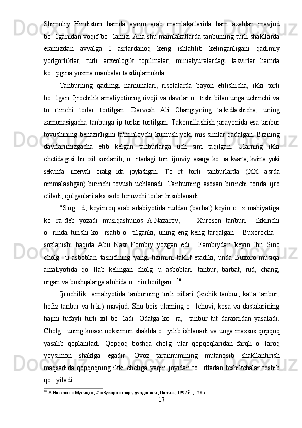 Shimoliy   Hindiston   hamda   ayrim   arab   mamlakatlarida   ham   azaldan   mavjud
bo lganidan voqif bo lamiz. Ana shu mamlakatlarda tanburning turli shakllarda 
eramizdan   avvalga   I   asrlardanoq   keng   ishlatilib   kelinganligani   qadimiy
yodgorliklar,   turli   arxeologik   topilmalar,   miniatyuralardagi   tasvirlar   hamda
ko pgina yozma manbalar tasdiqlamokda.

Tanburning   qadimgi   namunalari,   risolalarda   bayon   etilishicha,   ikki   torli
bo lgan. Ijrochilik amaliyotining rivoji va davrlar o tishi bilan unga uchinchi va
 
to rtinchi   torlar   tortilgan.   Darvesh   Ali   Changiyning   ta'kidlashicha,   uning

zamonasigacha  tanburga ip torlar  tortilgan. Takomillashish  jarayonida esa  tanbur
tovushining benazirligini ta'minlovchi kumush yoki mis simlar qadalgan. Bizning
davrlarimizgacha   etib   kelgan   tanburlarga   uch   sim   taqilgan.   Ularning   ikki
chetidagisi   bir   xil   sozlanib,   o rtadagi   tori   ijroviy  	
 asarga ko ra kvarta, kvinta yoki	
sekunda   intervali   oralig ida   joylashgan.  	
 To rt   torli   tanburlarda   (XX   asrda	
ommalashgan)   birinchi   tovush   uchlanadi.   Tanburning   asosan   birinchi   torida   ijro
etiladi, qolganlari aks sado beruvchi torlar hisoblanadi.
S u g d,  keyinroq arab adabiyotida ruddan (barbat)  keyin o z mahiyatiga	
	 
ko ra-deb   yozadi   musiqashunos   A.Nazarov,   -   Xuroson   tanburi   ikkinchi	
  
o rinda   turishi   ko rsatib   o tilganki,   uning   eng   keng   tarqalgan   Buxorocha
    
sozlanishi   haqida   Abu   Nasr   Forobiy   yozgan   edi...   Farobiydan   keyin   Ibn   Sino
cholg u   asboblari   tasnifining   yangi   tizimini   taklif   etadiki,   unda   Buxoro   musiqa	

amaliyotida   qo llab   kelingan   cholg u   asboblari:   tanbur,   barbat,   rud,   chang,	
 
organ va boshqalarga alohida o rin berilgan	
  10
. 
Ijrochilik     amaliyotida   tanburning   turli   xillari   (kichik   tanbur,   katta   tanbur,
hofiz   tanbur   va   h.k.)   mavjud.   Shu   bois   ularning   o lchovi,   kosa   va   dastalarining	

hajmi   tufayli   turli   xil   bo ladi.   Odatga   ko ra,     tanbur   tut   daraxtidan   yasaladi.	
 
Cholg uning kosasi noksimon shaklda o yilib ishlanadi va unga maxsus qopqoq	
 
yasalib   qoplaniladi.   Qopqoq   boshqa   cholg ular   qopqoqlaridan   farqli   o laroq	
 
yoysimon   shaklga   egadir.   Ovoz   tarannumining   mutanosib   shakllantirish
maqsadida   qopqoqning   ikki   chetiga   yaqin   joyidan   to rttadan   teshikchalar   teshib	

qo yiladi.	

10
 А.Назаров «Мусиқа», // «Бухоро» шарқ дурдонаси, Париж, 1997 й., 128 с.
17 