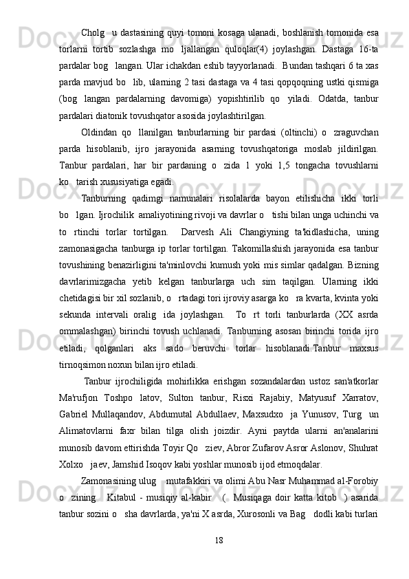 Cholg u dastasining  quyi  tomoni  kosaga  ulanadi, boshlanish  tomonida esa
torlarni   tortib   sozlashga   mo ljallangan   quloqlar(4)   joylashgan.   Dastaga   16-ta	

pardalar bog langan. Ular ichakdan eshib tayyorlanadi.  Bundan tashqari 6 ta xas	

parda mavjud bo lib, ularning 2 tasi dastaga va 4 tasi qopqoqning ustki qismiga	

(bog langan   pardalarning   davomiga)   yopishtirilib   qo yiladi.   Odatda,   tanbur	
 
pardalari diatonik tovushqator asosida joylashtirilgan.
Oldindan   qo llanilgan   tanburlarning   bir   pardasi   (oltinchi)   o zraguvchan	
 
parda   hisoblanib,   ijro   jarayonida   asarning   tovushqatoriga   moslab   jildirilgan.
Tanbur   pardalari,   har   bir   pardaning   o zida   1   yoki   1,5   tongacha   tovushlarni	

ko tarish xususiyatiga egadi.	

Tanburning   qadimgi   namunalari   risolalarda   bayon   etilishicha   ikki   torli
bo lgan. Ijrochilik  amaliyotining rivoji va davrlar o tishi bilan unga uchinchi va
 
to rtinchi   torlar   tortilgan.     Darvesh   Ali   Changiyning   ta'kidlashicha,   uning

zamonasigacha  tanburga ip torlar  tortilgan. Takomillashish  jarayonida esa  tanbur
tovushining benazirligini ta'minlovchi kumush yoki mis simlar qadalgan. Bizning
davrlarimizgacha   yetib   kelgan   tanburlarga   uch   sim   taqilgan.   Ularning   ikki
chetidagisi bir xil sozlanib, o rtadagi tori ijroviy asarga ko ra kvarta, kvinta yoki	
 
sekunda   intervali   oralig ida   joylashgan.     To rt   torli   tanburlarda   (XX   asrda	
 
ommalashgan)   birinchi   tovush   uchlanadi.   Tanburning   asosan   birinchi   torida   ijro
etiladi,   qolganlari   aks   sado   beruvchi   torlar   hisoblanadi.Tanbur   maxsus
tirnoqsimon noxun bilan ijro etiladi.
Tanbur   ijrochiligida   mohirlikka   erishgan   sozandalardan   ustoz   san'atkorlar
Ma'rufjon   Toshpo latov,   Sulton   tanbur,   Risxi   Rajabiy,   Matyusuf   Xarratov,	

Gabriel   Mullaqandov,   Abdumutal   Abdullaev,   Maxsudxo ja   Yunusov,   Turg un	
 
Alimatovlarni   faxr   bilan   tilga   olish   joizdir.   Ayni   paytda   ularni   an'analarini
munosib davom ettirishda Toyir Qo ziev, Abror Zufarov Asror Aslonov, Shuhrat	

Xolxo jaev, Jamshid Isoqov kabi yoshlar munosib ijod etmoqdalar.	

Zamonasining ulug  mutafakkiri va olimi Abu Nasr Muhammad al-Forobiy	

o zining   Kitabul   -   musiqiy   al-kabir   ( Musiqaga   doir   katta   kitob )   asarida	
    
tanbur sozini o sha davrlarda, ya'ni X asrda, Xurosonli va Bag dodli kabi turlari	
 
18 