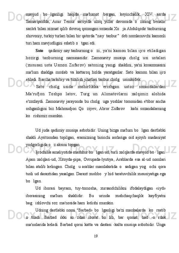 mavjud   bo lganligi   haqida   ma'lumot   bergan,   keyinchalik,   XIV   asrda
Samarqandda,   Amir   Temur   saroyida   uzoq   yillar   davomida   o zining   benazir	

san'ati bilan xizmat qilib dovruq qozongan sozanda Xo ja Abdulqodir tanburning	

shirvoniy, turkiy turlari bilan bir qatorda  n a y  tanbur  deb nomlanuvchi kamonli	
 
turi ham mavjudligini eslatib o tgan edi.	
  
Sato    qadimiy nay tanburning  	
 o zi ,   ya 'n i   k am on   b i l an   i j r o   e t i l a di ga n	
ho zi r gi   t a nb ur ni n g   namunasidir.   Zamonaviy   musiqa   ch ol g us i   us t a l a r i	

( xu su sa n   u st a   U sm on   Z uf ar ov )   sa t o ni ng   ya ng i   shaklini,   ya'ni   kosaxonasini
ma'lum   shaklga   moslab   va   kattaroq   holda   yaratganlar.   Sato   kamon   bilan   ijro
etiladi. Barcha tarkibiy va tuzilish jihatlari tanbur cholg usinikidek.	

Sa t o   ch ol g us i d a   m o hi r l i kk a   e r i s hg an   us t o z   so za nd al ar da n	

Ma 'r uf j o n   T os hp o l a t o v,   T ur g u n   Al i m at ov l ar ni   x al qi m i z   al oh i d a
 
e 'zozlaydi.  Zamonaviy  jarayonda  bu  cholg uga  yoshlar  tomonidan  e'tibor  ancha	

oshganligini   biz   Mahmudjon   Qo ziyev,   Abror   Zufarov       kabi   sozandalarning	

ko rishimiz mumkin.	

Ud juda qadimiy musiqa asbobidir. Uning bizga ma'lum  bo lgan dastlabki	

shakli   Ayritomdan   topilgan,   eramizning   birinchi   asrlariga   oid   ajoyib   madaniyat
yodgorligida o z aksini topgan.	

Ijrochilik amaliyotida mashhur bo lgan ud, turli xalqlarda mavjud bo lgan.	
 
Ajam   xalqlari-ud,   Xitoyda-pipa,   Ovrupada-lyutiya,   Arablarda   esa   al-ud   nomlari
bilan   atalib   kelingan.   Cholg u   arablar   mamlakatida   o sadigan   yog ochi   qora	
  
tusli ud daraxtidan yasalgan. Daraxt xushbo y hid taratuvchilik xususiyatiga ega	

bo lgan.	

Ud   iborasi   bayram,   tuy-tomosha,   xursandchilikni   ifodalaydigan   «iyd»
iborasining   ma'lum   shaklidir.   Bu   urinda   xushchaqchaqlik   kayfiyatni
bag ishlovchi soz  ma'nosida ham  kelishi mumkin.

Udning   dastlabki   nomi   "Barbad»   bo lganligi   ba'zi   manbalarda     ko rsatib	
 
o tiladi.   Barbad   ikki   so zdan   iborat   bo lib,   bar qomat,   bad   -o rdak	
    
ma'nolarida   keladi.   Barbad   qorni   katta   va   dastasi   -kalta   musiqa   asbobidir.   Unga
19 