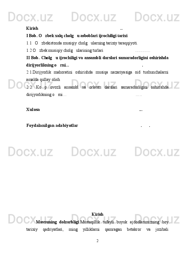 Kirish ..
I Bob. O zbek xalq cholg u asboblari ijrochiligi tarixi	
 
1.1   O zbekistonda musiqiy cholg ularning tarixiy taraqqiyoti. 	
  
1.2  O zbek musiqiy cholg ularining turlari 
  ..............	
II  Bob.  Cholg u ijrochiligi  va  ansambli   darslari   samaradorligini   oshirishda	

dirijyorlikning o rni… .	
 
2.1.Dirijyorlik   mahoratini   oshirishda   musiqa   nazariyasiga   oid   tushunchalarni
amalda qullay olish .	

2.2.   Ko p   ovozli   ansambl   va   orkestr   darslari   samaradorligini   oshirishda	

dirijyorlikning o rni… …..	
 
Xulosa	
 ...
Foydalanilgan adabiyotlar . .	
 
Kirish
Mavzuning   dolzarbligi .Mustaqillik   tufayli   buyuk   ajdodlarimizning   boy
tarixiy   qadriyatlari,   ming   yilliklarni   qamragan   betakror   va   jozibali
2 