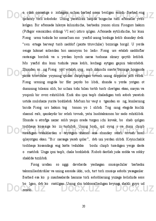 o rdak   qomatiga   o xshagani   uchun   barbad   nomi   berilgan   emish.   Barbad   eng 
qadimiy   torli   asbobdir.   Uning   yaratilishi   haqida   bizgacha   turli   afsonalar   yetib
kelgan.   Bir   afsonada   hikoya   kilinishicha,   barbadni   yunon   olimi   Fisogurs   hakim
(Pifagor   eramizdan   oldingi   VI   asr)   ixtiro   qilgan.   Afsonada   aytilishicha,   bir   kuni
Fisog ursni tushida bir noma'lum mo ysafid uning boshiga kelib shunday dedi:	
 
s e n   ertaga   barvaqt   turib   naddof   (paxta   tituvchilar)   bozoriga   borgil.   U   yerda	

senga   hikmat   sirlaridan   biri   namoyon   bo ladi».   Fisog urs   ertalab   naddoflar	
 
rastasiga   boribdi   va   u   yerdan   hyech   narsa   tushuna   olmay   qaytib   kelibdi.
Mo ysafid   shu   kuni   tushida   yana   kelib,   kechagi   aytgan   gapini   takrorlabdi.	

Shundan   so ng   Fisog ypc   ertalab   uyg onib   ikkinchi   marta   bozorga   borganda	
  
paxta   tituvchilar   yoyining   ipidan   chiqayogan   tovush   uning   diqqatini   jalb   etibdi.
Fisog ursning   ongida   bir   fikr   paydo   bo libdi,   shunda   u   yerda   yotgan   ot	
 
dumining tolasini  olib, bir  uchini  tishi  bilan tortib turib chertgan ekan,  mayin va
yoqimli   bir   ovoz   eshitilibdi.   Endi   shu   ipni   taqib   chaladigan   torli   asbob   yaratish
ustida mulohaza yurita boshlabdi. Ma'lum bir vaqt o tgandan so ng, kunlarning	
 
birida   Fisog urs   hakim   tog   tomon   yo l   olibdi.   Tog ning   etagida   kuchli	
   
shamol   esib,  qandaydir  bir  sehrli   tovush,  ya'ni   hushtaksimon  bir   sado  eshitilibdi.
Shunda   u   atrofga   nazar   solib   yaqin   orada   turgan   ichi   kovak,   bo shab   qolgan	

toshbaqa   kosasiga   ko zi   tushibdi.   Uning   bosh,   qul   oyog i   va   dumi   chiqib	
 
turadigan   teshiklardan   o tayotgan   shamol   ana   shunday   sehrli   tovush   hosil	

qilayotgan ekan.  B i r  narsaga  yarab qolar ,  deb uni yerdan olibdi. Keyinchalik	
 
toshbaqa   kosasidagi   eng   katta   teshikka     boshi   chiqib   turadigan   yerga   dasta	

o rnatibdi. Unga ipni taqib, chala boshlabdi. Rubob dastlab juda sodda va oddiy	

shaklda tuzilibdi.
Fisog ursdan   so nggi   davrlarda   yashagan   musiqachilar   barbadni	
 
takomillashtirdilar va uning asosida ikki, uch, turt torli musiqa asbobi yasaganlar.
Barbad   esa   ko p   manbaalarda   hamma   torli   asboblarning   yuzaga   kelishida   asos	

bo lgan,   deb   ko rsatilgan.   Uning   shu   takkomillashgan   keyingi   shakli   guyo   ud	
 
emish.
20 