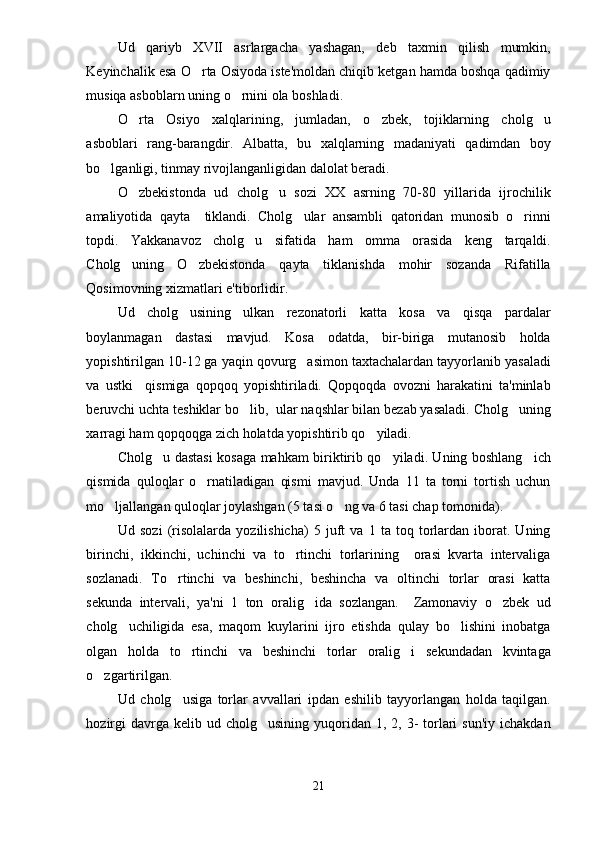 Ud   qariyb   XVII   asrlargacha   yashagan,   deb   taxmin   qilish   mumkin,
Keyinchalik esa O rta Osiyoda iste'moldan chiqib ketgan hamda boshqa qadimiy
musiqa asboblarn uning o rnini ola boshladi.	

O rta   Osiyo   xalqlarining,   jumladan,   o zbek,   tojiklarning   cholg u	
  
asboblari   rang-barangdir.   Albatta,   bu   xalqlarning   madaniyati   qadimdan   boy
bo lganligi, tinmay rivojlanganligidan dalolat beradi.	

O zbekistonda   ud   cholg u   sozi   XX   asrning   70-80   yillarida   ijrochilik	
 
amaliyotida   qayta     tiklandi.   Cholg ular   ansambli   qatoridan   munosib   o rinni	
 
topdi.   Yakkanavoz   cholg u   sifatida   ham   omma   orasida   keng   tarqaldi.	

Cholg uning   O zbekistonda   qayta   tiklanishda   mohir   sozanda   Rifatilla	
 
Qosimovning xizmatlari e'tiborlidir. 
Ud   cholg usining   ulkan   rezonatorli   katta   kosa   va   qisqa   pardalar	

boylanmagan   dastasi   mavjud.   Kosa   odatda,   bir-biriga   mutanosib   holda
yopishtirilgan 10-12 ga yaqin qovurg asimon taxtachalardan tayyorlanib yasaladi	

va   ustki     qismiga   qopqoq   yopishtiriladi.   Qopqoqda   ovozni   harakatini   ta'minlab
beruvchi uchta teshiklar bo lib,  ular naqshlar bilan bezab yasaladi. Cholg uning	
 
xarragi ham qopqoqga zich holatda yopishtirib qo yiladi.	

Cholg u dastasi kosaga mahkam biriktirib qo yiladi. Uning boshlang ich	
  
qismida   quloqlar   o rnatiladigan   qismi   mavjud.   Unda   11   ta   torni   tortish   uchun	

mo ljallangan quloqlar joylashgan (5 tasi o ng va 6 tasi chap tomonida). 	
 
Ud   sozi   (risolalarda   yozilishicha)   5   juft   va   1   ta   toq   torlardan   iborat.   Uning
birinchi,   ikkinchi,   uchinchi   va   to rtinchi   torlarining     orasi   kvarta   intervaliga	

sozlanadi.   To rtinchi   va   beshinchi,   beshincha   va   oltinchi   torlar   orasi   katta	

sekunda   intervali,   ya'ni   1   ton   oralig ida   sozlangan.     Zamonaviy   o zbek   ud	
 
cholg uchiligida   esa,   maqom   kuylarini   ijro   etishda   qulay   bo lishini   inobatga	
 
olgan   holda   to rtinchi   va   beshinchi   torlar   oralig i   sekundadan   kvintaga	
 
o zgartirilgan. 	

Ud   cholg usiga   torlar   avvallari   ipdan   eshilib   tayyorlangan   holda   taqilgan.	

hozirgi   davrga kelib  ud cholg usining  yuqoridan 1,  2, 3-  torlari  sun'iy  ichakdan	

21 