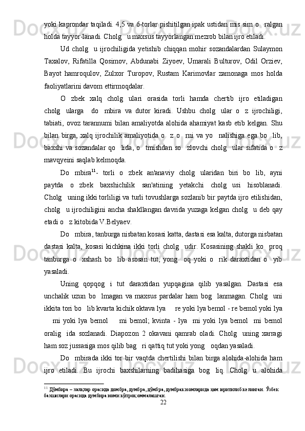 yoki kaprondar taqiladi. 4,5 va 6-torlar pishitilgan ipak ustidan mis sim o ralgan
holda tayyor-lanadi. Cholg u maxsus tayyorlangan mezrob bilan ijro etiladi.	

Ud   cholg u   ijrochiligida   yetishib   chiqqan   mohir   sozandalardan   Sulaymon	

Taxalov,   Rifatilla   Qosimov,   Abdunabi   Ziyoev,   Umarali   Bulturov,   Odil   Orziev,
Bayot   hamroqulov,   Zulxor   Turopov,   Rustam   Karimovlar   zamonaga   mos   holda
faoliyatlarini davom ettirmoqdalar.
O zbek   xalq   cholg ulari   orasida   torli   hamda   chertib   ijro   etiladigan	
 
cholg ularga     do mbira   va   dutor   kiradi.   Ushbu   cholg ular   o z   ijrochiligi,	
   
tabiati,  ovoz   tarannumi   bilan   amaliyotda  alohida   ahamiyat   kasb   etib  kelgan.   Shu
bilan   birga,   xalq   ijrochilik   amaliyotida   o z   o rni   va   yo nalishiga   ega   bo lib,	
   
baxshi   va   sozandalar   qo lida,   o tmishdan   so zlovchi   cholg ular   sifatida   o z	
    
mavqyeini saqlab kelmoqda.     
Do mbira	
 11
-   torli   o zbek   an'anaviy   cholg ularidan   biri   bo lib,   ayni	  
paytda   o zbek   baxshichilik   san'atining   yetakchi   cholg usi   hisoblanadi.	
 
Cholg uning ikki torliligi va turli tovushlarga sozlanib bir paytda ijro etilishidan,	

cholg u ijrochiligini ancha shakllangan davrida yuzaga kelgan cholg u deb qay
 
etadi o z kitobida V.Belyaev.

Do mbira, tanburga nisbatan kosasi katta, dastasi esa kalta, dutorga nisbatan	

dastasi   kalta,   kosasi   kichkina   ikki   torli   cholg udir.   Kosasining   shakli   ko proq	
 
tanburga   o xshash   bo lib   asosan   tut,   yong oq   yoki   o rik   daraxtidan   o yib	
    
yasaladi.
Uning   qopqog i   tut   daraxtidan   yupqagina   qilib   yasalgan.   Dastasi   esa	

unchalik   uzun   bo lmagan   va   maxsus   pardalar   ham   bog lanmagan.   Cholg uni	
  
ikkita tori bo lib kvarta kichik oktava lya   re yoki lya bemol - re bemol yoki lya	
 
  mi   yoki   lya   bemol     mi   bemol;   kvinta   -   lya mi   yoki   lya   bemol mi   bemol	
   
oralig ida   sozlanadi.   Diapozon   2   okavani   qamrab   oladi.   Cholg uning   xarragi	
 
ham soz jussasiga mos qilib bag ri qattiq tut yoki yong oqdan yasaladi. 	
 
Do mbirada   ikki  tor   bir  vaqtda   chertilishi   bilan  birga  alohida-alohida  ham	

ijro   etiladi.   Bu   ijrochi   baxshilarning   badihasiga   bog liq.   Cholg u   alohida	
 
11
 Дўмбира – халқлар орасида домбра, думбра, дўмбра, думбрак номларида ҳам юритилиб келинган. Ўзбек 
бахшилари орасида думбира номи кўпроқ оммалашган. 
22 