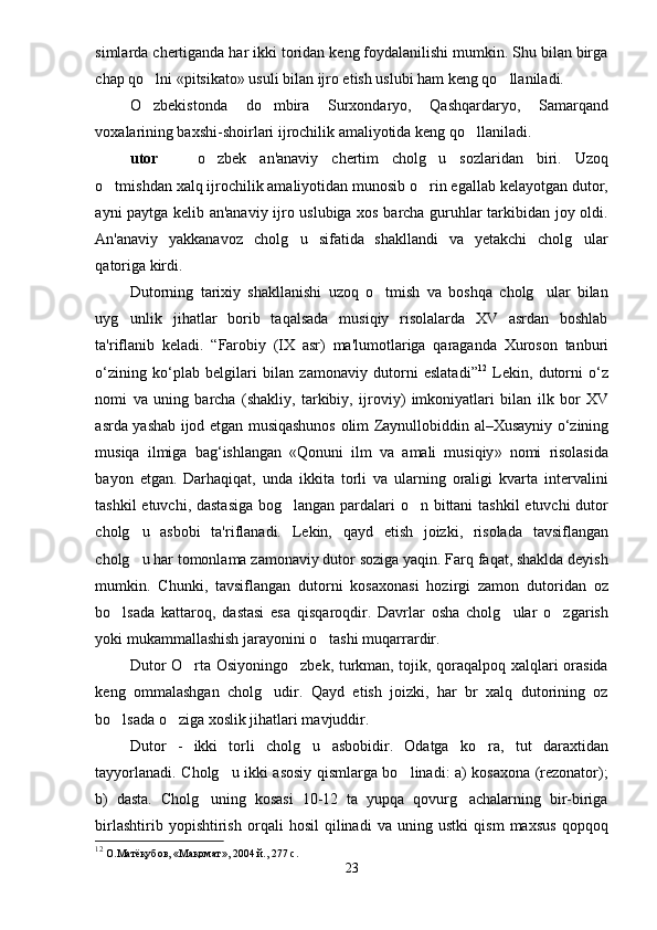 simlarda chertiganda har ikki toridan keng foydalanilishi mumkin. Shu bilan birga
chap qo lni «pitsikato» usuli bilan ijro etish uslubi ham keng qo llaniladi.  
O zbekistonda   do mbira   Surxondaryo,   Qashqardaryo,   Samarqand
 
voxalarining baxshi-shoirlari ijrochilik amaliyotida keng qo llaniladi. 	

utor     o zbek   an'anaviy   chertim   cholg u   sozlaridan   biri.   Uzoq	
  
o tmishdan xalq ijrochilik amaliyotidan munosib o rin egallab kelayotgan dutor,	
 
ayni paytga kelib an'anaviy ijro uslubiga xos barcha guruhlar tarkibidan joy oldi.
An'anaviy   yakkanavoz   cholg u   sifatida   shakllandi   va   yetakchi   cholg ular	
 
qatoriga kirdi.                
Dutorning   tarixiy   shakllanishi   uzoq   o tmish   va   boshqa   cholg ular   bilan	
 
uyg unlik   jihatlar   borib   taqalsada   musiqiy   risolalarda   XV   asrdan   boshlab	

ta'riflanib   keladi.   “ Farobiy   ( IX   asr )   ma ' lumotlariga   qaraganda   Xuroson   tanburi
o ‘ zining   ko ‘ plab   belgilari   bilan   zamonaviy   dutorni   eslatadi ” 12
  Lekin ,   dutorni   o ‘ z
nomi   va   uning   barcha   ( shakliy ,   tarkibiy ,   ijroviy )   imkoniyatlari   bilan   ilk   bor   XV
asrda   yashab   ijod   etgan   musiqashunos   olim   Zaynullobiddin   al – Xusayniy   o ‘ zining
musiqa   ilmiga   bag ‘ ishlangan   « Qonuni   ilm   va   amali   musiqiy »   nomi   risolasida
bayon   etgan .   Darhaqiqat,   unda   ikkita   torli   va   ularning   oraligi   kvarta   intervalini
tashkil  etuvchi, dastasiga  bog langan pardalari  o n bittani  tashkil  etuvchi dutor	
 
cholg u   asbobi   ta'riflanadi.  	
 Lekin,   qayd   etish   joizki,   risolada   tavsiflangan
cholg u har tomonlama zamonaviy dutor soziga yaqin. Farq faqat, shaklda deyish

mumkin.   Chunki,   tavsiflangan   dutorni   kosaxonasi   hozirgi   zamon   dutoridan   oz
bo lsada   kattaroq,   dastasi   esa   qisqaroqdir.   Davrlar   osha   cholg ular   o zgarish	
  
yoki mukammallashish jarayonini o tashi muqarrardir. 	

Dutor O rta Osiyoningo zbek, turkman, tojik, qoraqalpoq xalqlari orasida	
 
keng   ommalashgan   cholg udir.   Qayd   etish   joizki,   har   br   xalq   dutorining   oz	

bo lsada o ziga xoslik jihatlari mavjuddir. 	
 
Dutor   -   ikki   torli   cholg u   asbobidir.   Odatga   ko ra,   tut   daraxtidan	
 
tayyorlanadi. Cholg u ikki asosiy qismlarga bo linadi: a) kosaxona (rezonator);	
 
b)   dasta.   Cholg uning   kosasi   10-12   ta   yupqa   qovurg achalarning   bir-biriga	
 
birlashtirib   yopishtirish   orqali   hosil   qilinadi   va   uning   ustki   qism   maxsus   qopqoq
12
 О.Матёқубов, «Мақомат», 2004 й., 277 с.  
23 