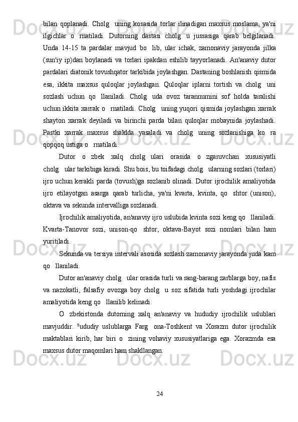 bilan   qoplanadi.   Cholg uning   kosasida   torlar   ilinadigan   maxsus   moslama,   ya'ni
ilgichlar   o rnatiladi.   Dutorning   dastasi   cholg u   jussasiga   qarab   belgilanadi.	
 
Unda   14-15   ta   pardalar   mavjud   bo lib,   ular   ichak,   zamonaviy   jarayonda   jilka	

(sun'iy   ip)dan   boylanadi   va   torlari   ipakdan   eshilib   tayyorlanadi.   An'anaviy   dutor
pardalari diatonik tovushqator tarkibida joylashgan. Dastaning boshlanish qismida
esa,   ikkita   maxsus   quloqlar   joylashgan.   Quloqlar   iplarni   tortish   va   cholg uni	

sozlash   uchun   qo llaniladi.   Cholg uda   ovoz   tarannumini   sof   holda   taralishi	
 
uchun  ikkita  xarrak  o rnatiladi.  Cholg uning  yuqori   qismida  joylashgan   xarrak	
 
shayton   xarrak   deyiladi   va   birinchi   parda   bilan   quloqlar   mobaynida   joylashadi.
Pastki   xarrak   maxsus   shaklda   yasaladi   va   cholg uning   sozlanishiga   ko ra	
 
qopqoq ustiga o rnatiladi. 	

Dutor   o zbek   xalq   cholg ulari   orasida   o zgaruvchan   xususiyatli
  
cholg ular tarkibiga kiradi. Shu bois, bu toifadagi cholg ularning sozlari (torlari)	
 
ijro uchun kerakli parda (tovush)ga sozlanib olinadi. Dutor ijrochilik amaliyotida
ijro   etilayotgan   asarga   qarab   turlicha,   ya'ni   kvarta,   kvinta,   qo shtor   (unison),	

oktava va sekunda intervalliga sozlanadi. 
Ijrochilik amaliyotida, an'anaviy ijro uslubida kvinta sozi keng qo llaniladi.	

Kvarta-Tanovor   sozi,   unison-qo shtor,   oktava-Bayot   sozi   nomlari   bilan   ham	

yuritiladi. 
Sekunda va tersiya intervali asosida sozlash zamonaviy jarayonda juda kam
qo llaniladi. 	

Dutor an'anaviy cholg ular orasida turli va rang-barang zarblarga boy, nafis	

va   nazokatli,   falsafiy   ovozga   boy   cholg u   soz   sifatida   turli   yoshdagi   ijrochilar	

amaliyotida keng qo llanilib kelinadi. 	

O zbekistonda   dutorning   xalq   an'anaviy   va   hududiy   ijrochilik   uslublari	

mavjuddir.   ²ududiy   uslublarga   Farg ona-Toshkent   va   Xorazm   dutor   ijrochilik	

maktablari   kirib,   har   biri   o zining   vohaviy   xususiyatlariga   ega.   Xorazmda   esa	

maxsus dutor maqomlari ham shakllangan. 
24 