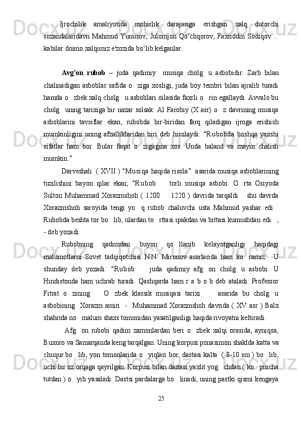 Ijrochilik   amaliyotida   mohirlik   darajasiga   erishgan   xalq   dutorchi
sozandalaridavn  Mahmud Yunusov,   Ј ulomjon Qo‘chqorov, Faxriddin Sodiqov ...
kabilar doimo xalqimiz e'zozida bo‘lib kelganlar. 
Avg’on   rubob   –   juda   qadimiy     musiqa   cholg u   asbobidir.   Zarb   bilan
chalinadigan   asboblar   safida   o ziga   xosligi,   juda   boy   tembri   bilan   ajralib   turadi	

hamda o zbek xalq cholg u asboblari oilasida faxrli o rin egallaydi. Avvalo bu	
  
cholg uning tarixiga bir nazar solsak:  Al Farobiy (X asr) o z davrining musiqa	
 
asboblarini   tavsiflar   ekan,   rubobda   bir-biridan   farq   qiladigan   ijroga   erishish
mumkinligini   uning   afzalliklaridan   biri   deb   hisolaydi:   R u b obda   boshqa   yaxshi	

sifatlar   ham   bor.   Bular   faqat   o zigagina   xos.   Unda   baland   va   mayin   chalish	

mumkin.  	

Darveshali  ( XVII )  M u siqa  haqida risola  asarida musiqa asboblarining	
 
tuzilishini   bayon   qilar   ekan;   R u b ob     torli   musiqa   asbobi.   O rta   Osiyoda	
	 
Sulton   Muhammad   Xorazmshoh   (   1200     1220   )   davrida   tarqaldi   shu   davrda
 
Xorazmshoh   saroyida   tengi   yo q   rubob   chaluvchi   usta   Mahmud   yashar   edi	
 
Rubobda beshta tor bo lib, ulardan to rttasi ipakdan va bittasi kumushdan edi ,	
  
- deb yozadi. 
Rubobning   qadimdan   buyon   qo llanib   kelayotganligi   haqidagi	

malumotlarni   Sovet   tadqiqotchisi   N.N.   Mironov   asarlarida   ham   ko ramiz.     U	

shunday   deb   yozadi:   R u bob     juda   qadimiy   afg on   cholg u   asbobi.   U	
	  
Hindistonda   ham   uchrab   turadi.   Qashqarda   ham   r   a   b   o   b   deb   ataladi.   Professor
Fitrat   o zining     O zbek   klassik   musiqasi   tarixi       asarida   bu   cholg u	
    
asbobining     Xorazm   amiri     -     Muhammad   Xorazmshoh   davrida  (   XV   asr   )   Balx
shahrida no malum shaxs tomonidan yasatilganligi haqida rivoyatni keltiradi.   	

              Afg on   rubobi   qadim   zamonlardan   beri   o zbek   xalqi   orasida,   ayniqsa,
 
Buxoro va Samarqanda keng tarqalgan. Uning korpusi ponasimon shaklda katta va
chuqur bo lib, yon tomonlarida o yiqlari bor, dastasi kalta   ( 8-10 sm ) bo lib,
  
uchi bir oz orqaga qayrilgan. Korpusi bilan dastasi yaxlit yog chdan ( ko pincha	
 
tutdan ) o yib yasaladi. Dastsi pardalarga bo linadi, uning pastki qismi kengaya	
 
25 