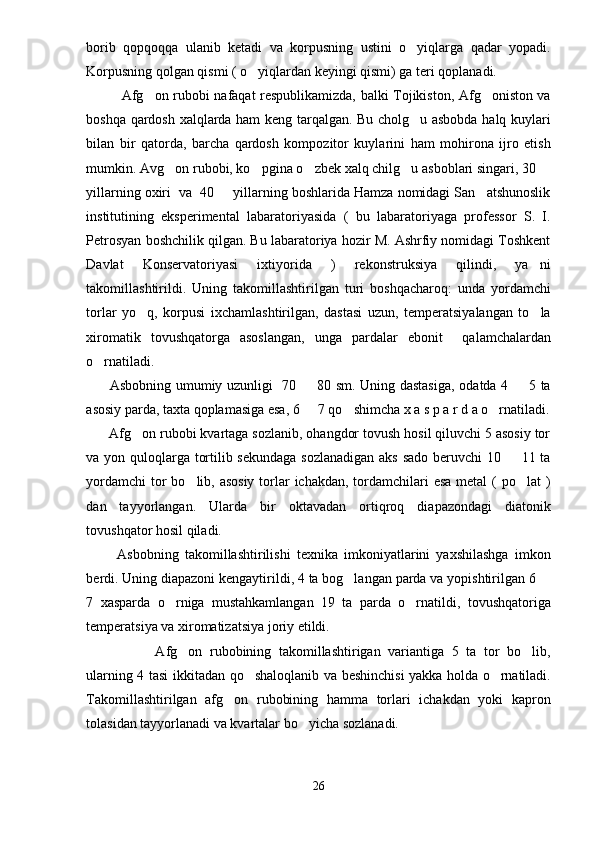 borib   qopqoqqa   ulanib   ketadi   va   korpusning   ustini   o yiqlarga   qadar   yopadi.
Korpusning qolgan qismi ( o yiqlardan keyingi qismi) ga teri qoplanadi. 	

Afg on rubobi nafaqat respublikamizda, balki Tojikiston, Afg oniston va	
 
boshqa qardosh xalqlarda ham keng tarqalgan. Bu cholg u asbobda halq kuylari	

bilan   bir   qatorda,   barcha   qardosh   kompozitor   kuylarini   ham   mohirona   ijro   etish
mumkin. Avg on rubobi, ko pgina o zbek xalq chilg u asboblari singari, 30 	
    
yillarning oxiri  va  40   yillarning boshlarida Hamza nomidagi San atshunoslik	
 
institutining   eksperimental   labaratoriyasida   (   bu   labaratoriyaga   professor   S.   I.
Petrosyan boshchilik qilgan. Bu labaratoriya hozir M. Ashrfiy nomidagi Toshkent
Davlat   Konservatoriyasi   ixtiyorida   )   rekonstruksiya   qilindi,   ya ni	

takomillashtirildi.   Uning   takomillashtirilgan   turi   boshqacharoq:   unda   yordamchi
torlar   yo q,   korpusi   ixchamlashtirilgan,   dastasi   uzun,   temperatsiyalangan   to la	
 
xiromatik   tovushqatorga   asoslangan,   unga   pardalar   ebonit     qalamchalardan
o rnatiladi.	

         Asbobning umumiy uzunligi   70   80 sm. Uning dastasiga,  odatda 4   5 ta	
 
asosiy parda, taxta qoplamasiga esa, 6   7 qo shimcha x a s p a r d a o rnatiladi.
  
      Afg on rubobi kvartaga sozlanib, ohangdor tovush hosil qiluvchi 5 asosiy tor	

va yon quloqlarga tortilib sekundaga sozlanadigan aks sado beruvchi  10   11 ta	

yordamchi  tor bo lib, asosiy  torlar  ichakdan, tordamchilari esa  metal ( po lat  )	
 
dan   tayyorlangan.   Ularda   bir   oktavadan   ortiqroq   diapazondagi   diatonik
tovushqator hosil qiladi. 
          Asbobning   takomillashtirilishi   texnika   imkoniyatlarini   yaxshilashga   imkon
berdi. Uning diapazoni kengaytirildi, 4 ta bog langan parda va yopishtirilgan 6 	
 
7   xasparda   o rniga   mustahkamlangan   19   ta   parda   o rnatildi,   tovushqatoriga	
 
temperatsiya va xiromatizatsiya joriy etildi.
          Afg on   rubobining   takomillashtirigan   variantiga   5   ta   tor   bo lib,	
 
ularning 4 tasi ikkitadan qo shaloqlanib va beshinchisi yakka holda o rnatiladi.	
 
Takomillashtirilgan   afg on   rubobining   hamma   torlari   ichakdan   yoki   kapron	

tolasidan tayyorlanadi va kvartalar bo yicha sozlanadi. 	

26 