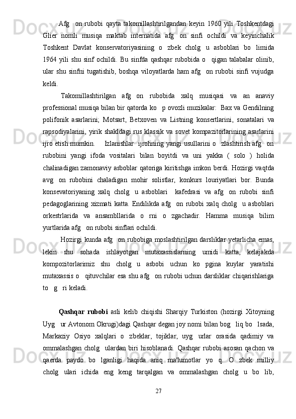 Afg on   rubobi   qayta   takomillashtirilgandan   keyin   1960   yili   Toshkentdagi
Glier   nomli   musiqa   maktab   internatida   afg on   sinfi   ochildi   va   keyinchalik	

Toshkent   Davlat   konservatoriyasining   o zbek   cholg u   asboblari   bo limida	
  
1964   yili   shu   sinf   ochildi.   Bu   sinfda   qashqar   rubobida   o qigan   talabalar   olinib,	

ular   shu   sinfni   tugatishib,   boshqa   viloyatlarda   ham   afg on   rubobi   sinfi   vujudga	

keldi.
Takomillashtirilgan   afg on   rubobida   xalq   musiqasi   va   an anaviy	
 
professional musiqa bilan bir qatorda ko p ovozli muzikalar:  Bax va Gendilning	

polifonik   asarlarini;   Motsart,   Betxoven   va   Listning   konsertlarini,   sonatalari   va
rapsodiyalarini, yirik shakldagi  rus  klassik  va sovet  kompazitorlarining asarlarini
ijro etish mumkin.       Izlanishlar   ijrohning yangi usullarini o zlashtirish afg on	
 
rubobini   yangi   ifoda   vositalari   bilan   boyitdi   va   uni   yakka   (   solo   )   holida
chalinadigan zamonaviy asboblar qatoriga kiritishga imkon berdi. Hozirgi vaqtda
avg on   rubobini   chaladigan   mohir   solistlar,   konkurs   louriyatlari   bor.   Bunda	

konsevatoriyaning   xalq   cholg u   asboblari     kafedrasi   va   afg on   rubobi   sinfi	
 
pedagoglarining   xizmati   katta.   Endilikda   afg on   rubobi   xalq   cholg u   asboblari	
 
orkestrlarida   va   ansambllarida   o rni   o zgachadir.   Hamma   musiqa   bilim	
 
yurtlarida afg on rubobi sinflari ochildi. 	

Hozirgi kunda afg on rubobiga moslashtirilgan darsliklar yetarlicha emas,	

lekin   shu   sohada   ishlayotgan   mutaxassislarning   umidi   katta,   kelajakda
kompozitorlarimiz   shu   cholg u   asbobi   uchun   ko pgina   kuylar   yaratishi	
 
mutaxassis o qituvchilar esa shu afg on rubobi uchun darsliklar chiqarishlariga	
 
to g ri keladi.	
 
Qashqar   rubobi   asli   kelib   chiqishi   Sharqiy   Turkiston   (hozirgi   Xitoyning
Uyg ur Avtonom Okrugi)dagi Qashqar degan joy nomi bilan bog liq bo lsada,	
  
Markaziy   Osiyo   xalqlari   o zbeklar,   tojiklar,   uyg urlar   orasida   qadimiy   va	
 
ommalashgan   cholg ulardan   biri   hisoblanadi.  	
 Qashqar   rubobi   asosan   qachon   va
qaerda   paydo   bo lganligi   haqida   aniq   ma'lumotlar   yo q.   O zbek   milliy
  
cholg ulari   ichida   eng   keng   tarqalgan   va   ommalashgan   cholg u   bo lib,	
  
27 