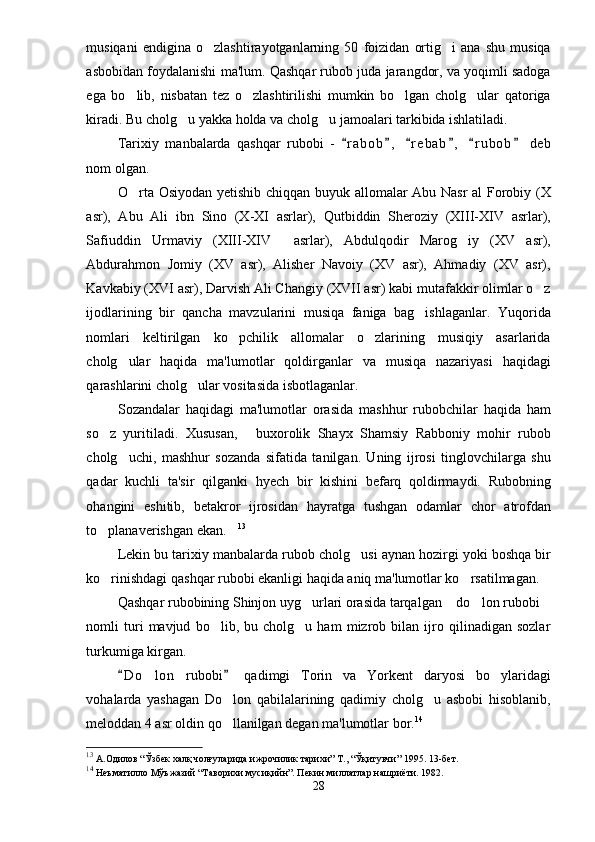 musiqani   endigina   o zlashtirayotganlarning   50   foizidan   ortig i   ana   shu   musiqa 
asbobidan foydalanishi ma'lum. Qashqar rubob juda jarangdor, va yoqimli sadoga
ega   bo lib,   nisbatan   tez   o zlashtirilishi   mumkin   bo lgan   cholg ular   qatoriga	
   
kiradi.  Bu cholg u yakka holda va cholg u jamoalari tarkibida ishlatiladi.	
 
Tarixiy   manbalarda   qashqar   rubobi   -   r a bob ,   r e b ab ,   r u bob   deb	
     
nom olgan.
O rta Osiyodan yetishib chiqqan buyuk allomalar Abu Nasr  al Forobiy (X	

asr),   Abu   Ali   ibn   Sino   (X-XI   asrlar),   Qutbiddin   Sheroziy   (XIII-XIV   asrlar),
Safiuddin   Urmaviy   (XIII-XIV     asrlar),   Abdulqodir   Marog iy   (XV   asr),	

Abdurahmon   Jomiy   (XV   asr),   Alisher   Navoiy   (XV   asr),   Ahmadiy   (XV   asr),
Kavkabiy (XVI asr), Darvish Ali Changiy (XVII asr) kabi mutafakkir olimlar o z	

ijodlarining   bir   qancha   mavzularini   musiqa   faniga   bag ishlaganlar.   Yuqorida	

nomlari   keltirilgan   ko pchilik   allomalar   o zlarining   musiqiy   asarlarida	
 
cholg ular   haqida   ma'lumotlar   qoldirganlar   va   musiqa   nazariyasi   haqidagi	

qarashlarini cholg ular vositasida isbotlaganlar. 	

Sozandalar   haqidagi   ma'lumotlar   orasida   mashhur   rubobchilar   haqida   ham
so z   yuritiladi.   Xususan,   buxorolik   Shayx   Shamsiy   Rabboniy   mohir   rubob	
 
cholg uchi,   mashhur   sozanda   sifatida   tanilgan.   Uning   ijrosi   tinglovchilarga   shu	

qadar   kuchli   ta'sir   qilganki   hyech   bir   kishini   befarq   qoldirmaydi.   Rubobning
ohangini   eshitib,   betakror   ijrosidan   hayratga   tushgan   odamlar   chor   atrofdan
to planaverishgan ekan.	
  13
Lekin bu tarixiy manbalarda rubob cholg usi aynan hozirgi yoki boshqa bir	

ko rinishdagi qashqar rubobi ekanligi haqida aniq ma'lumotlar ko rsatilmagan.	
 
Qashqar rubobining Shinjon uyg urlari orasida tarqalgan  do lon rubobi	
   
nomli   turi   mavjud   bo lib,   bu   cholg u   ham   mizrob   bilan   ijro   qilinadigan   sozlar	
 
turkumiga kirgan.  
D o lon   rubobi   qadimgi   Torin   va   Yorkent   daryosi   bo ylaridagi	
 	 
vohalarda   yashagan   Do lon   qabilalarining   qadimiy   cholg u   asbobi   hisoblanib,	
 
meloddan 4 asr oldin qo llanilgan degan ma'lumotlar bor.
 14
 
13
 А.Одилов “Ўзбек халқ чолғуларида ижрочилик тарихи” Т., “Ўқитувчи” 1995. 13-бет.
14
 Неъматилло Мўъжазий “Таворихи мусиқийн”. Пекин миллатлар нашриёти. 1982.
28 