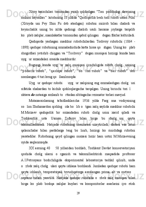 Xitoy   tarixchilari   tomonidan   yozib   qoldirilgan   T a n   podsholigi   davrining
muhim bayonlari  kitobining 33 jildida  Q a shqarlik besh torli rubob ustasi Pilol	
 
(Xitoyda   uni   Pey   Shin   Fu   deb   atashgan)   rubobni   mizrob   bilan   chaladi   va
keyinchalik   uning   bu   xilda   qadimgi   chalish   usuli   hamma   joylarga   tarqalib
ko plab xalqlar, mamlakatlar tomonidan qabul qilingan  degan fikrlar keltiriladi.	
 
Qashqarda   yashagan   mashhur   rubobchilardan   Toshvoy   rubobchi   (1864   -
1898) qashqar rubobining ommalashishida katta hissa qo shgan. Uning ko plab	
 
shogirdlari   yetishib   chiqgan   va   T o s hvoy   degan   musiqasi   hozirgi   kunda   ham	
 
uyg ur sozandalari orasida mashhurdir.	

Bugungi   kunda   uyg ur   xalq   musiqasi   ijrochiligida   rubob   cholg usining	
 
p o dachi   rubob ,   q a s hqar   rubob ,   d o lon   rubob   va   b a s   rubob   deb	
       	
nomlangan 4 turi keng qo llanilmoqda. 	

Uyg ur   qashqar   rubobi     uyg ur   xalqining   eng   ommalashgan   cholg usi	
   
sifatida   shahardan   to   kichik   qishloqlargacha   tarqalgan.   Uning   birinchi   tori   1  	

oktava  do  notasiga sozlanib to rttadan oltitagacha rezonator torlari mavjud.	

Mutaxassislarning   ta'kidlashlaricha   1936   yilda   Farg ona   vodiysining	

so lim Shohimardon qishlog ida bo lib o tgan xalq saylida mashhur rubobchi	
   
M.Mirzaev   qashqarlik   bir   sozandadan   rubob   cholg usini   xarid   qiladi   va	

Toshkentlik   usta   Usmon   Zufarov   bilan   birga   bu   cholg uni   qayta	

takomillashtiradi.   Natijada   rubobning   menzurasi   uzaytiriladi,   dastasi   esa   latun
qalamchalar   bilan   pardalarga   teng   bo linib,   hozirgi   ko rinishdagi   rubobni	
 
yaratadilar.   Rubobning   qayd   qilingan   nusxasi   hozir   ham   ustoz   M.Mirzaevning
uyida saqlanmoqda. 
XX   asrning   40     50   yillaridan   boshlab,   Toshkent   Davlat   konservatoriyasi	

qoshida   cholg ularni   o rganish   va   takomillashtirish   maqsadida   professor	
 
A.I.Petrosyans   boshchiligida   eksperimental   laboratoriya   tashkil   qilinib,   unda
o zbek xalq cholg ulari qayta ishlana boshlandi. Jumladan qashqar rubobi ham	
 
qayta   ishlanib,   temperatsiyali   tovushqatorga   asoslangan   prima,   alt   va   metsso  	

soprano   turlari   yaratildi.   Natijada   qashqar   rubobida   o zbek   xalq   musiqasi   bilan	

birga   ko plab   boshqa   xalqlar   kuylari   va   kompozitorlar   asarlarini   ijro   etish	

29 