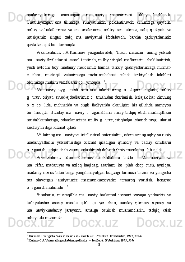 madaniyatmizga   asoslangan   ma naviy   merosimizni   tiklay   boshladik.
Unutilayozgan   ona   tilimizga,   ruhiyatimizni   poklantiruvchi   dinimizga   qaytdik,
milliy   urf-odatlarimiz   va   an analarimiz,   milliy   san atimiz,   xalq   ijodiyoti   va	
 
musiqamiz   singari   xalq   ma naviyatini   ifodalovchi   barcha   qadriyatlarimiz

qaytadan qad ko tarmoqda.	

Prezidentimiz   I.A.Karimov   yozganlaridek,   Inson   shaxsini,   uning   yuksak	

ma naviy   fazilatlarini   kamol   toptirish,   milliy   istiqlol   mafkurasini   shakllantirish,	

yosh   avlodni   boy   madaniy   merosimiz   hamda   tarixiy   qadriyatlarimizga   hurmat-
e tibor,   mustaqil   vatanimizga   mehr-muhabbat   ruhida   tarbiyalash   talablari	

oldimizga muhim vazifalarni qo ymoqda	
  1
.
Ma naviy   uyg onish   samarasi   odamlarning   o zligini   anglash,   milliy	
  
g urur,   oriyat,   avlod-ajdodlarimiz   o tmishidan   faxrlanish,   kelajak   har   kimning	
 
o z   qo lida,   mehnatida   va   ongli   faoliyatida   ekanligini   his   qilishda   namoyon
 
bo lmoqda.   Bunday   ma naviy   o zgarishlarni   ilmiy   tadqiq   etish   mustaqillikni
  
mustahkamlashga, odamlarimizda milliy g urur, istiqbolga ishonch tuyg ularini	
 
kuchaytirishga xizmat qiladi.
Millatning ma naviy va intellektual potensialini, odamlarning aqliy va ruhiy	

madaniyatlarini   yuksaltirishga   xizmat   qiladigan   ijtimoiy   va   badiiy   omillarni
o rganish, tadqiq etish va umumlashtirish dolzarb ilmiy masala bo lib qoldi.	
 
Prezidentimiz   Islom   Karimov   ta kidlab   o tadiki,   Ma naviyat   va	
   
ma rifat,   madaniyat   va   axloq   haqidagi   asarlarni   ko plab   chop   etish,   ayniqsa,	
 
madaniy meros bilan birga yangilanayotgan bugungi turmush tarzini va yangicha
tus   olayotgan   jamiyatimiz   mazmun-moxiyatini   teranroq   yoritish,   kengroq
o rganish muhimdir	
  2
.
Binobarin,   mustaqillik   ma naviy   barkamol   insonni   voyaga   yetkazish   va	

tarbiyalashni   asosiy   masala   qilib   qo yar   ekan,   bunday   ijtimoiy   siyosiy   va	

ma naviy-madaniy   jarayonni   amalga   oshirish   muammolarini   tadqiq   etish	

nihoyatda muhimdir.
1
  Karimov I. Yangicha fikrlash va ishlash - davr talabi. -Toshkent: O‘zbekiston, 1997, 222-6. 
2
  Karimov I.A Vatan sajdagox kabi muqaddasdir. – Toshkent: O‘zbekiston 1995, 55-b
3 