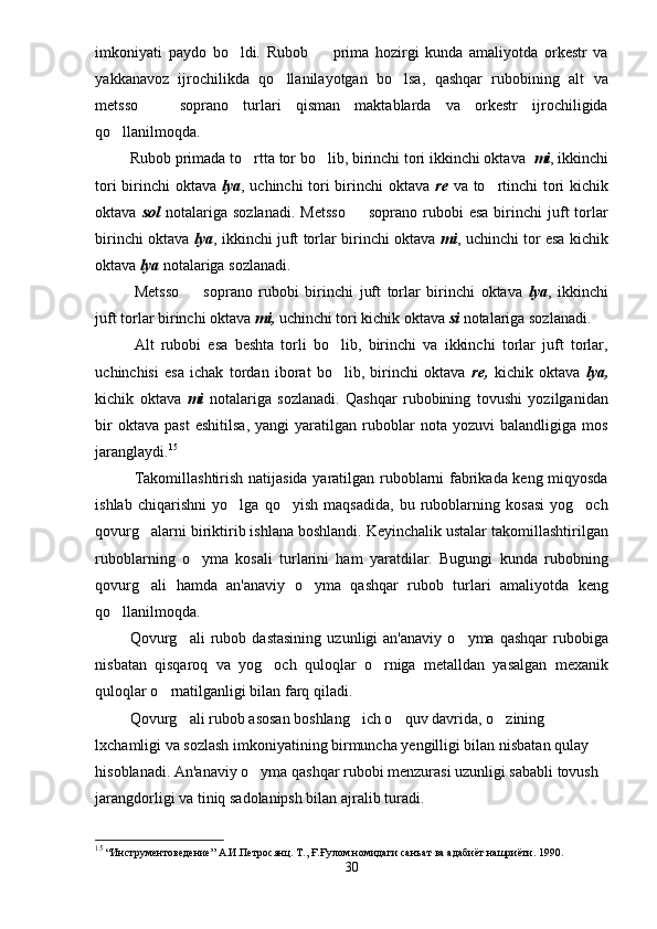 imkoniyati   paydo   bo ldi.   Rubob     prima   hozirgi   kunda   amaliyotda   orkestr   va 
yakkanavoz   ijrochilikda   qo llanilayotgan   bo lsa,   qashqar   rubobining   alt   va	
 
metsso     soprano   turlari   qisman   maktablarda   va   orkestr   ijrochiligida	

qo llanilmoqda.	

Rubob primada to rtta tor bo lib, birinchi tori ikkinchi oktava  	
  mi , ikkinchi
tori  birinchi oktava   lya , uchinchi tori  birinchi oktava   re   va to rtinchi  tori kichik	

oktava   sol   notalariga   sozlanadi.  Metsso    soprano  rubobi   esa   birinchi  juft   torlar	

birinchi oktava   lya , ikkinchi juft torlar birinchi oktava   mi , uchinchi tor esa kichik
oktava  lya  notalariga sozlanadi. 
Metsso     soprano   rubobi   birinchi   juft   torlar   birinchi   oktava  	
 lya ,   ikkinchi
juft torlar birinchi oktava  mi,  uchinchi tori kichik oktava  si  notalariga sozlanadi.
Alt   rubobi   esa   beshta   torli   bo lib,   birinchi   va   ikkinchi   torlar   juft   torlar,	

uchinchisi   esa   ichak   tordan   iborat   bo lib,   birinchi   oktava  
 re,   kichik   oktava   lya,
kichik   oktava   mi   notalariga   sozlanadi.   Qashqar   rubobining   tovushi   yozilganidan
bir   oktava   past   eshitilsa,   yangi   yaratilgan   ruboblar   nota  yozuvi   balandligiga   mos
jaranglaydi. 15
Takomillashtirish natijasida yaratilgan ruboblarni fabrikada keng miqyosda
ishlab   chiqarishni   yo lga   qo yish   maqsadida,   bu   ruboblarning   kosasi   yog och	
  
qovurg alarni biriktirib ishlana boshlandi. Keyinchalik ustalar takomillashtirilgan	

ruboblarning   o yma   kosali   turlarini   ham   yaratdilar.   Bugungi   kunda   rubobning	

qovurg ali   hamda   an'anaviy   o yma   qashqar   rubob   turlari   amaliyotda   keng	
 
qo llanilmoqda.	

Qovurg ali   rubob  dastasining   uzunligi   an'anaviy   o yma   qashqar   rubobiga	
 
nisbatan   qisqaroq   va   yog och   quloqlar   o rniga   metalldan   yasalgan   mexanik	
 
quloqlar o rnatilganligi bilan farq qiladi.	

Qovurg ali rubob asosan boshlang ich o quv davrida, o zining 	
   
lxchamligi va sozlash imkoniyatining birmuncha yengilligi bilan nisbatan qulay 
hisoblanadi. An'anaviy o yma qashqar rubobi menzurasi uzunligi sababli tovush 	

jarangdorligi va tiniq sadolanipsh bilan ajralib turadi.
15
 “Инструментоведение” А.И.Петросянц. Т., Ғ.Ғулом номидаги санъат ва адабиёт нашриёти. 1990.
30 