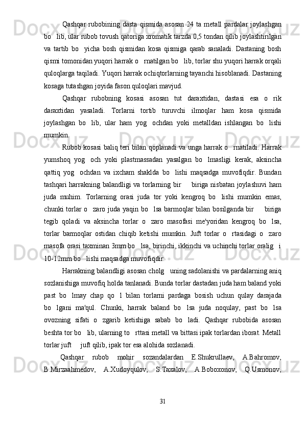 Qashqar   rubobining   dasta   qismida   asosan   24  ta   metall   pardalar   joylashgan
bo lib, ular rubob tovush qatoriga xromatik tarzda 0,5 tondan qilib joylashtirilgan
va   tartib   bo yicha   bosh   qismidan   kosa   qismiga   qarab   sanaladi.   Dastaning   bosh	

qismi tomonidan yuqori harrak o rnatilgan bo lib, torlar shu yuqori harrak orqali	
 
quloqlarga taqiladi. Yuqori harrak ochiqtorlarning tayanchi hisoblanadi. Dastaning
kosaga tutashgan joyida fason quloqlari mavjud.
Qashqar   rubobning   kosasi   asosan   tut   daraxtidan,   dastasi   esa   o rik	

daraxtidan   yasaladi.   Torlarni   tortib   turuvchi   ilmoqlar   ham   kosa   qismida
joylashgan   bo lib,   ular   ham   yog ochdan   yoki   metalldan   ishlangan   bo lishi	
  
mumkin.
Rubob kosasi baliq teri bilan qoplanadi va unga harrak o rnatiladi. Harrak	

yumshoq   yog och   yoki   plastmassadan   yasalgan   bo lmasligi   kerak,   aksincha	
 
qattiq   yog ochdan   va   ixcham   shaklda   bo lishi   maqsadga   muvofiqdir.   Bundan	
 
tashqari harrakning balandligi va torlarning bir   biriga nisbatan joylashuvi  ham	

juda   muhim.   Torlarning   orasi   juda   tor   yoki   kengroq   bo lishi   mumkin   emas,	

chunki torlar o zaro juda yaqin bo lsa barmoqlar bilan bosilganda bir   biriga	
  
tegib   qoladi   va   aksincha   torlar   o zaro   masofasi   me'yoridan   kengroq   bo lsa,	
 
torlar   barmoqlar   ostidan   chiqib   ketishi   mumkin.   Juft   torlar   o rtasidagi   o zaro	
 
masofa orasi taxminan 3mm bo lsa, birinchi, ikkinchi va uchinchi torlar oralig i	
 
10-12mm bo lishi maqsadga muvofiqdir.	

Harrakning balandligi asosan cholg uning sadolanishi va pardalarning aniq	

sozlanishiga muvofiq holda tanlanadi. Bunda torlar dastadan juda ham baland yoki
past   bo lmay   chap   qo l   bilan   torlarni   pardaga   bosish   uchun   qulay   darajada	
 
bo lgani   ma'qul.   Chunki,   harrak   baland   bo lsa   juda   noqulay,   past   bo lsa	
  
ovozning   sifati   o zgarib   ketishiga   sabab   bo ladi.   Qashqar   rubobida   asosan	
 
beshta tor bo lib, ularning to rttasi metall va bittasi ipak torlardan iborat. Metall	
 
torlar juft   juft qilib, ipak tor esa alohida sozlanadi. 	

Qashqar   rubob   mohir   sozandalardan   E.Shukrullaev,   A.Bahromov,
B.Mirzaahmedov,   A.Xudoyqulov,   S.Taxalov,   A.Boboxonov,   Q.Usmonov,
31 