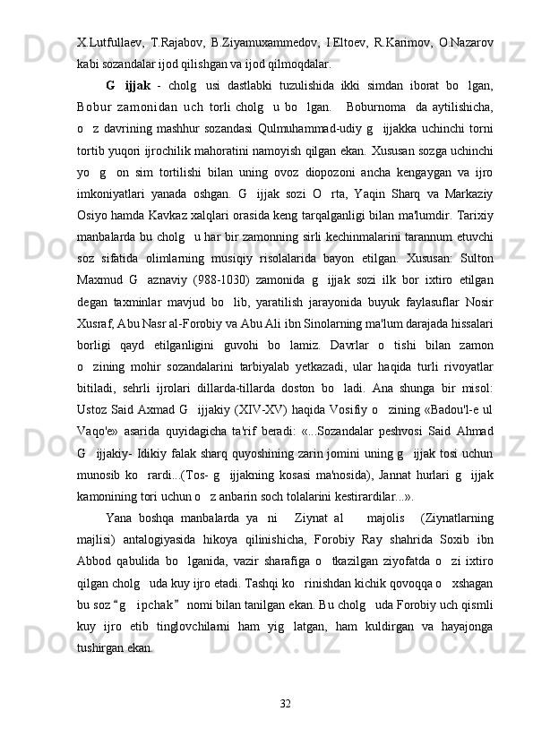 X.Lutfullaev,   T.Rajabov,   B.Ziyamuxammedov,   I.Eltoev,   R.Karimov,   O.Nazarov
kabi sozandalar ijod qilishgan va ijod qilmoqdalar. 
G ijjak   -   cholg usi   dastlabki   tuzulishida   ikki   simdan   iborat   bo lgan,	 
Bo bu r   z am on i d an   u ch   torli   cholg u   bo lgan.   Boburnoma da   aytilishicha,	
   
o z   davrining   mashhur   sozandasi   Qulmuhammad-udiy   g ijjakka   uchinchi   torni	
 
tortib yuqori ijrochilik mahoratini namoyish qilgan ekan.   Xususan sozga uchinchi
yo g on   sim   tortilishi   bilan   uning   ovoz   diopozoni   ancha   kengaygan   va   ijro
 
imkoniyatlari   yanada   oshgan.   G ijjak   sozi   O rta,   Yaqin   Sharq   va   Markaziy	
 
Osiyo hamda Kavkaz xalqlari orasida keng tarqalganligi bilan ma'lumdir. Tarixiy
manbalarda bu cholg u har bir zamonning sirli kechinmalarini tarannum etuvchi	

soz   sifatida   olimlarning   musiqiy   risolalarida   bayon   etilgan.   Xususan:   Sulton
Maxmud   G aznaviy   (988-1030)   zamonida   g ijjak   sozi   ilk   bor   ixtiro   etilgan	
 
degan   taxminlar   mavjud   bo lib,   yaratilish   jarayonida   buyuk   faylasuflar   Nosir	

Xusraf, Abu Nasr al-Forobiy va Abu Ali ibn Sinolarning ma'lum darajada hissalari
borligi   qayd   etilganligini   guvohi   bo lamiz.   Davrlar   o tishi   bilan   zamon	
 
o zining   mohir   sozandalarini   tarbiyalab   yetkazadi,   ular   haqida   turli   rivoyatlar	

bitiladi,   sehrli   ijrolari   dillarda-tillarda   doston   bo ladi.   Ana   shunga   bir   misol:	

Ustoz   Said  Axmad   G ijjakiy  (XIV-XV)   haqida  Vosifiy   o zining  «Badou'l-e  ul	
 
Vaqo'e»   asarida   quyidagicha   ta'rif   beradi:   «...Sozandalar   peshvosi   Said   Ahmad
G ijjakiy-  Idikiy falak sharq quyoshining zarin jomini uning g ijjak tosi  uchun	
 
munosib   ko rardi...(Tos-   g ijjakning   kosasi   ma'nosida),   Jannat   hurlari   g ijjak	
  
kamonining tori uchun o z anbarin soch tolalarini kestirardilar...».	

Yana   boshqa   manbalarda   ya ni   Ziynat   al     majolis   (Ziynatlarning	
   
majlisi)   antalogiyasida   hikoya   qilinishicha,   Forobiy   Ray   shahrida   Soxib   ibn
Abbod   qabulida   bo lganida,   vazir   sharafiga   o tkazilgan   ziyofatda   o zi   ixtiro	
  
qilgan cholg uda kuy ijro etadi. Tashqi ko rinishdan kichik qovoqqa o xshagan	
  
bu soz  g i pchak  nomi bilan tanilgan ekan. Bu cholg uda Forobiy uch qismli	
 	 
kuy   ijro   etib   tinglovchilarni   ham   yig latgan,   ham   kuldirgan   va   hayajonga	

tushirgan ekan. 
32 