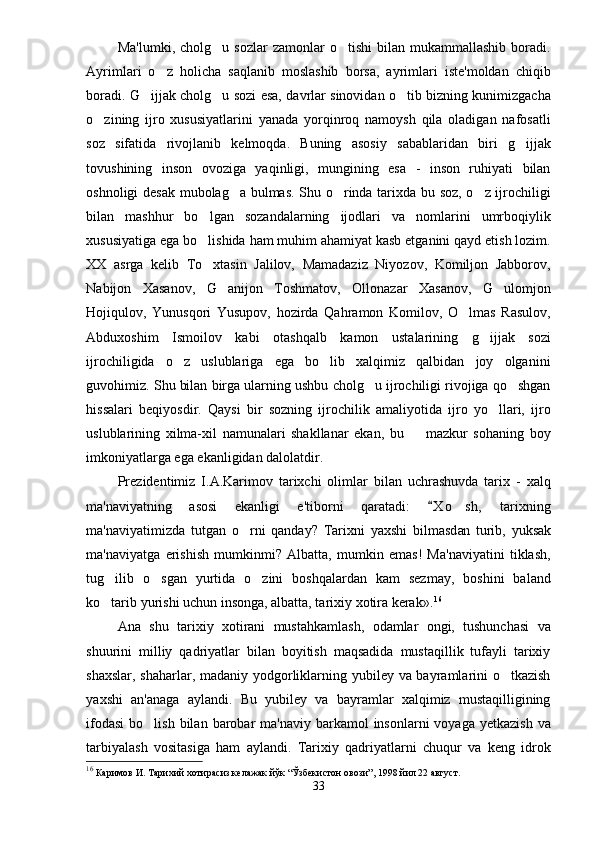 Ma'lumki,  cholg u   sozlar   zamonlar   o tishi  bilan  mukammallashib   boradi. 
Ayrimlari   o z   holicha   saqlanib   moslashib   borsa,   ayrimlari   iste'moldan   chiqib	

boradi. G ijjak cholg u sozi esa, davrlar sinovidan o tib bizning kunimizgacha	
  
o zining   ijro   xususiyatlarini   yanada   yorqinroq   namoysh   qila   oladigan   nafosatli	

soz   sifatida   rivojlanib   kelmoqda.   Buning   asosiy   sabablaridan   biri   g ijjak	

tovushining   inson   ovoziga   yaqinligi,   mungining   esa   -   inson   ruhiyati   bilan
oshnoligi desak mubolag a bulmas. Shu o rinda tarixda bu soz, o z ijrochiligi	
  
bilan   mashhur   bo lgan   sozandalarning   ijodlari   va   nomlarini   umrboqiylik	

xususiyatiga ega bo lishida ham muhim ahamiyat kasb etganini qayd etish lozim.

XX   asrga   kelib   To xtasin   Jalilov,   Mamadaziz   Niyozov,   Komiljon   Jabborov,

Nabijon   Xasanov,   G anijon   Toshmatov,   Ollonazar   Xasanov,   G ulomjon	
 
Hojiqulov,   Yunusqori   Yusupov,   hozirda   Qahramon   Komilov,   O lmas   Rasulov,	

Abduxoshim   Ismoilov   kabi   otashqalb   kamon   ustalarining   g ijjak   sozi	

ijrochiligida   o z   uslublariga   ega   bo lib   xalqimiz   qalbidan   joy   olganini	
 
guvohimiz. Shu bilan birga ularning ushbu cholg u ijrochiligi rivojiga qo shgan	
 
hissalari   beqiyosdir.   Qaysi   bir   sozning   ijrochilik   amaliyotida   ijro   yo llari,   ijro	

uslublarining   xilma-xil   namunalari   shakllanar   ekan,   bu     mazkur   sohaning   boy	

imkoniyatlarga ega ekanligidan dalolatdir.
Prezidentimiz   I.A.Karimov   tarixchi   olimlar   bilan   uchrashuvda   tarix   -   xalq
ma'naviyatning   asosi   ekanligi   e'tiborni   qaratadi:   X o sh,   tarixning	
	
ma'naviyatimizda   tutgan   o rni   qanday?   Tarixni   yaxshi   bilmasd	
 an   turib,   yuksak
ma'naviyatga   erishish   mumkinmi?   Albatta,   mumkin   emas!   Ma'naviyatini   tiklash,
tug ilib   o sgan   yurtida   o zini   boshqalardan   kam   sezmay,   boshini   baland	
  
ko tarib yurishi uchun insonga, albatta, tarixiy xotira kerak».
 16
Ana   shu   tarixiy   xotirani   mustahkamlash,   odamlar   ongi,   tushunchasi   va
shuurini   milliy   qadriyatlar   bilan   boyitish   maqsadida   mustaqillik   tufayli   tarixiy
shaxslar, shaharlar, madaniy yodgorliklarning yubiley va bayramlarini  o tkazish	

yaxshi   an'anaga   aylandi.   Bu   yubiley   va   bayramlar   xalqimiz   mustaqilligining
ifodasi  bo lish  bilan  barobar   ma'naviy  barkamol   insonlarni  voyaga  yetkazish   va	

tarbiyalash   vositasiga   ham   aylandi.   Tarixiy   qadriyatlarni   chuqur   va   keng   idrok
16
 Каримов И. Тарихий хотирасиз келажак йўк “Ўзбекистон овози”, 1998 йил 22 август.
33 