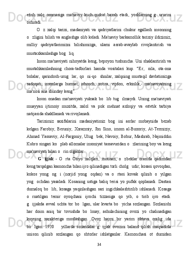 etish   xalq   ommasiga   ma'naviy   kuch-qudrat   baxsh   etadi,   yoshlarning   g ururini
oshiradi.
O z   xalqi   tarixi,   madaniyati   va   qadriyatlarini   chukur   egallash   insonning	

o zligini bilish va anglashga olib keladi. Ma'naviy barkamollik tarixiy ildizimiz,	

milliy   qadriyatlarimizni   bilishimizga,   ularni   asrab-avaylab   rivojlantirish   va
mustaxkamlashga  bog liq	
 .
Inson ma'naviyati nihoyatda keng, bepoyon tushuncha. Uni shaklantirish va
mustahkamlashning   chora-tadbirlari   hamda   vositalari   kup.   E r ,   oila,   ota-ona	

bolalar,   qarindosh-urug lar,   qo ni-qo shnilar,   xalqning   mustaqil   davlatimizga	
  
sadoqati,   insonlarga   hurmat,   ishonch,   xotira,   vijdon,   erkinlik,-   ma'naviyatning
ma'nosi ana shunday keng .	

Inson   onadan   ma'naviyati   yuksak   bo lib   tug ilmaydi.   Uning   ma'naviyati	
 
muayyan   ijtimoiy   muxitda,   xalol   va   pok   mehnat   axloqiy   va   estetik   tarbiya
natijasida shakllanadi va rivojlanadi.
Tariximiz   saxifalarini   madaniyatimiz   bog ini   asrlar   mobaynida   bezab	

kelgan   Farobiy,   Beruniy,   Xorazmiy,   Ibn   Sino,   imom   al-Buxoriy,   At-Termiziy,
Ahmad   Yassaviy,   Al-Fargoniy,   Ulug bek,   Navoiy,   Bobur,   Mashrab,   Najmiddin	

Kubro singari ko plab allomalar insoniyat tassavuridan o zlarining boy va keng	
 
ma'naviyati bilan o rin olganlar.	

G ijjak   -  	
 O rta   Osiyo   xalqlari,   xususan,   o zbeklar   orasida   qadimdan	 
keng tarqalgan kamoncha bilan ijro qilinadigan torli cholg udir; kosasi qovoqdan,	

kokos   yong og i   (norjid   yong oqdan)   va   o rtasi   kovak   qilinib   o yilgan	
    
yog ochdan   yasaladi.   Kosaning   ustiga   baliq   terisi   yo   pufak   qoplanadi.   Dastasi	

dumaloq   bo lib,   kosaga   yaqinlashgan   sari   ingichkalashtirilib   ishlanadi.   Kosaga	

o rnatilgan   temir   oyoqchani   ijrochi   tizzasiga   qo yib,   o tirib   ijro   etadi.	
  
g ijjakda   avval   uchta   tor   bo lgan,   ular   kvarta   bo yicha   sozlangan.   Sozlanishi
  
har   doim   aniq   bir   tovushda   bo lmay,   ashulachining   ovozi   yo   chalinadigan	

kuyning   xarakteriga   moslashgan.   Ovoz   hajmi   bir   yarim   oktava   oralig ida	

bo lgan.   1920     yillarda   sozandalar   g ijjak   ovozini   baland   qilish   maqsadida	
  
unison   qilinib   sozlangan   qo shtorlar   ishlatganlar.   Kamonchasi   ot   dumidan	

34 