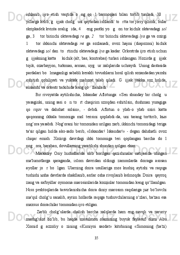 ishlanib,   ijro   etish   vaqtida   o ng   qo l   barmoqlari   bilan   tortib   turiladi.   30    
yillarga kelib, g ijjak cholg usi qaytadan ishlandi: to rtta tor joriy qilindi; bular	
  
skripkadek kvinta oralig ida, 4   eng pastki yo g on tor kichik oktavadagi  	
    sol
ga, 3   tor birinchi oktavadagi 	
 re  ga , 2   	 tor birinchi oktavadagi  lya  ga va oxirgi
1     tor   ikkinchi   oktavadagi  	
 mi   ga   sozlanadi;   ovoz   hajmi   (diapozoni)   kichik
oktavadagi  sol  dan  to rtinchi oktavadagi 	
 lya  ga kadar. Orkestrda ijro etish uchun
g ijjakning katta   kichik (alt, bas, kontrabas) turlari ishlangan. Hozirda g ijjak	
  
tojik,   ozarbayjon,   turkman,   arman,   uyg ur   xalqlarida   uchraydi.   Uning   dastasida	

pardalari bo lmaganligi sababli kerakli tovushlarni hosil qilish sozandadan yaxshi	

eshitish   qobiliyati   va   yuksak   mahorat   talab   qiladi.   G ijjak   yakka   soz   holida,	

ansambl va orkestr tarkibida keng qo llaniladi. 	

Bir   rivoyatda   aytilishicha,   Iskandar   Aflotunga:   «Sen   shunday   bir   cholg u	

yasaginki,   uning   sasi   o n   to rt   chaqirim   uzoqdan   eshitilsin,   dushman   yuragiga	
 
qo rquv   va   dahshat   solsin»,   -   debdi.   Aflotun   o ylab-o ylab   oxiri   katta	
  
qaqonning   ikkala   tomoniga   mol   terisini   qoplabdi-da,   uni   tarang   torttirib,   kыs
nog’ora yasabdi.  Nog‘orani bir tomonidan urilgan zarb, ikkinchi tomonidagi teriga
ta'sir   qilgan   holda   aks-sado   berib,   «Iskandar!   Iskandar!»   -   degan   dahshatli   ovoz
chiqar   emish.   Xozirgi   davrdagi   ikki   tomoniga   teri   qoplangan   barcha   do l	

nog ora, baraban, dovullarning yaratilishi shundan qolgan ekan.	

Markaziy   Osiy   hududlarida   olib   borilgan   qazishmalar   natijasida   olingan
ma'lumotlarga   qaraganda,   islom   davridan   oldingi   zamonlarda   doiraga   asosan
ayollar   jo r   bo lgan.  	
  Ularning   doira   usullariga   mos   kushiq   aytishi   va   raqsga
tushishi ыsha davrlarda shakllanib, asrlar osha rivojlanib kelmoqda. Doira  qayroq
zang va safoyillar oymoma marosimlarida koщinlar tomonidan keng qo‘llanilgan.
Niso   peshtoqlarida   tasvirlanishicha   doira   diniy   marosim   raqslariga   jыr   bo‘luvchi
ma'qul cholg‘u sanalib, ayrim hollarda raqsga tushuvchilarning o‘zlari, ba'zan esa
maxsus doirachilar tomonidan ijro etilgan. 
Zarbli   cholg‘ularda   chalish   barcha   xalqlarda   ham   eng   zavqli   va   zaruriy
mashg‘ulot   bo‘lib,   bu   haqda   musulmon   olamining   buyuk   faylasuf   olimi   Abu
Xomid   g azzoliy   o zining   «Kimiyoi   saodat»   kitobining   «Simoning   (ba'zi)
 
35 