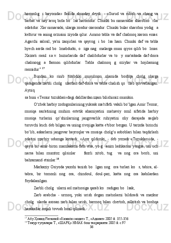 haromlig i   bayonida»   faslida   shunday   deydi:   -   «Surud   va   rubob   va   chang   va
barbat   va   nay   aroq   birla   bo lsa   haromdur.   Chunki   bu   nimarsalar   sharobxo rlar	
 
odatidur. Xar nimarsaki, ularga xosdur-xaromdur. Chunki bular sharobni yodig a	

keltirur va aning orzusini ziyoda qilur. Ammo tabla va daf chalmoq xarom emas.
Agarchi   salosil,   ya'ni   zanjirlari   va   qayrog i   bo lsa   ham.   Chunki   daf   va   tabla	
 
hyech asrda rad bo lmabdurki, o zga nag malarga muni  qiyos qilib bo lmas.	
   
Xazrati   rasul   s.a.v.   huzurlarida   daf   chalibdurlar   va   to y   ma'rakada   daf-doira	

chalmoqg a   farmon   qilibdurlar.  	
 Tabla   chalmoq   g oziylar   va   h	 ojilarning
rasmidur	
 17
Bundan   ko rinib   turibdiki   musulmon   olamida   boshqa   cholg ularga	
 
qaraganda zarbli cholg ulardan daf-doira va tabla chalish qo llab quvvatlangan.	
 
Ayniq
sa buni «Temur tuzuklari»dagi dalillardan щam bilishimiz mumkin.
O‘zbek harbiy zodogonlarining yuksak ma'rifatli vakili bo‘lgan Amir Temur,
musiqa   san'atining   muhim   estetik   ahamiyatini   ma'naviy   omil   sifatida   harbiy
musiqa   turlarini   qo‘shinlarning   jangovarlik   ruhiyatini   oliy   darajada   saqlab
turuvchi kuch deb bilgan va uning rivojiga katta e'tibor bergan. U tarixda birinchi
bo‘lib, askarlarni jangovar bayroqlar va musiqa cholg‘u asboblari bilan taqdirlash
odatini   щarbiy   udumga   kiritadi:   «Amr   qildimki,   -   deb   yozadi   «Tuzuklar»ida,   -
qaysi bir amir biron mamlakatni fath etsa, yo g anim lashkarini yengsa, uni uch	

narsa   bilan   mumtoz   qilsinlar     faxrli   xitob,   tug   va   nog ora   berib,   uni	
  
bahramand etsinlar. 18
.
Markaziy  Osiyoda   yaxshi   tanish  bo lgan  nog ora  turlari   ko s,  tabira,  al-	
  
tabra,   bir   tomonli   nog ora,   chindoul,   doul-paz,   katta   nog ora   kabilardan	
 
foydalanilgan.
Zarbli cholg ularni asl ma'nosiga qarab ko radigan bo lsak,	
  
Zarb   arabcha   -   urmoq,   yoki   urish   degan   ma'nolarni   bildiradi   va   mazkur
cholg ularda   asosan   zarb   bilan   urish,   barmoq   bilan   chertish,   silkitish   va   boshqa	

harakatlar orqali tovush hosil qilinadi. 
17
 Абу Ҳомид Ғаззолий «Кимиёи саодат» Т., «Адолат» 2005 й. 355-356
18
 Темур тузуклари Т., «ШАРҚ» НМАК бош таҳририяти 2005 й. с.97
36 