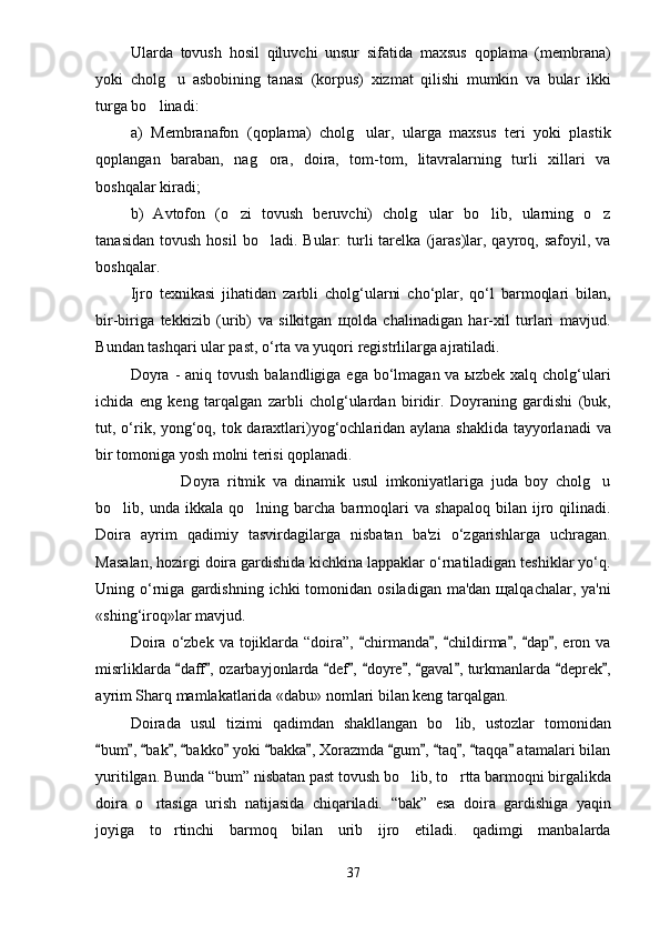 Ularda   tovush   hosil   qiluvchi   unsur   sifatida   maxsus   qoplama   (membrana)
yoki   cholg u   asbobining   tanasi   (korpus)   xizmat   qilishi   mumkin   va   bular   ikki
turga bo linadi: 	

a)   Membranafon   (qoplama)   cholg ular,   ularga   maxsus   teri   yoki   plastik	

qoplangan   baraban,   nag ora,   doira,   tom-tom,   litavralarning   turli   xillari   va	

boshqalar kiradi;
b)   Avtofon   (o zi   tovush   beruvchi)   cholg ular   bo lib,   ularning   o z	
   
tanasidan   tovush  hosil  bo ladi.  Bular:  turli   tarelka   (jaras)lar,  qayroq,  safoyil,  va	

boshqalar.
Ijro   texnikasi   jihatidan   zarbli   cholg‘ularni   cho‘plar,   qo‘l   barmoqlari   bilan,
bir-biriga   tekkizib   (urib)   va   silkitgan   щolda   chalinadigan   har-xil   turlari   mavjud.
Bundan tashqari ular past, o‘rta va yuqori registrlilarga ajratiladi. 
Doyra  - aniq tovush  balandligiga ega bo‘lmagan va ыzbek  xalq cholg‘ulari
ichida   eng   keng   tarqalgan   zarbli   cholg‘ulardan   biridir.   Doyraning   gardishi   (buk,
tut, o‘rik, yong‘oq, tok daraxtlari)yog‘ochlaridan aylana shaklida tayyorlanadi  va
bir tomoniga yosh molni terisi qoplanadi. 
              Doyra   ritmik   va   dinamik   usul   imkoniyatlariga   juda   boy   cholg u	

bo lib,  unda   ikkala  qo lning   barcha  barmoqlari   va   shapaloq   bilan   ijro  qilinadi.	
 
Doira   ayrim   qadimiy   tasvirdagilarga   nisbatan   ba'zi   o‘zgarishlarga   uchragan.
Masalan, hozirgi doira gardishida kichkina lappaklar o‘rnatiladigan teshiklar yo‘q.
Uning o‘rniga  gardishning  ichki  tomonidan  osiladigan  ma'dan  щalqachalar, ya'ni
«shing‘iroq»lar mavjud.
Doira  o‘zbek va  tojiklarda “doira”,  chirmanda ,  childirma ,  dap ,  eron va	
     
misrliklarda  daff , ozarbayjonlarda  def ,  doyre ,  gaval , turkmanlarda  deprek ,	
         
ayrim Sharq mamlakatlarida «dabu» nomlari bilan keng tarqalgan.
Doirada   usul   tizimi   qadimdan   shakllangan   bo lib,   ustozlar   tomonidan	

bum ,  bak ,  bakko  yoki  bakka , Xorazmda  gum ,  taq ,  taqqa  atamalari bilan	
             
yuritilgan.  Bunda  “ bum ”  nisbatan past tovush bo lib, to rtta barmoqni birgalikda	
 
doira   o rtasiga   urish   natijasida   chiqariladi.  	
 “ bak ”   esa   doira   gardishiga   yaqin
joyiga   to rtinchi   barmoq   bilan   urib   ijro   etiladi.   qadimgi   manbalarda	

37 