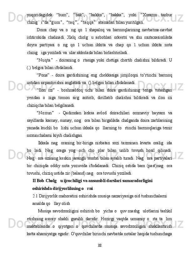 yuqoridagidek   “ bum ” ,   “ bak ” ,   “ bakko ” ,   “ bakka ” ,   yoki   “ Xorazm   tanbur
chizig i ” da  g u m ,   t a q ,   t a q qa  atamalari bilan yuritilgan. 	     
Doira   chap   va   o ng   qo l   shapaloq   va   barmoqlarining   navbatma-navbat	
 
ishtirokida   chalinadi.   Xalq   cholg u   asboblari   orkestri   va   shu   mutaxasisslikda	

doyra   partiyasi   o ng   qo l   uchun   ikkita   va   chap   qo l   uchun   ikkita   nota	
  
chizig iga yoziladi va  ular akkolada bilan birlashtiriladi.	

N u qta   -   doiraning   o rtasiga   yoki   chetiga   chertib   chalishni   bildiradi.  
 	 U
(.) belgisi bilan ifodalandi.
“Pona”   -   doira   gardishining   eng   chekkasiga   jimjiloqni   to‘rtinchi   barmoq
ustidan sirpantirishni anglatadi va  ( ) belgisi bilan ifodalanadi.
“Ilon   izi”   -   boshmaldoq   uchi   bilan   doira   gardishining   teriga   tutashgan
yeridan   o ziga   tomon   sirg antirib,   dirillatib   chalishni   bildiradi   va   ilon   izi	
 
chiziqcha bilan belgilanadi. 
N o xun   -   Qadimdan   keksa   avlod   doirachilari   ommaviy   bayram   va	
 
sayillarda  karnay,  surnay,  nog ora  bilan  birgalikda  chalganda  doira  zarblarining	

yanada   kuchli   bo lishi   uchun   ikkala   qo llarning   to rtinchi   barmoqlariga   temir	
  
noxunchalarni kiyib chalishgan.
Ikkala   nag oraning   bir-biriga   nisbatan   sozi   taxminan   kvarta   oralig ida
 
bo ladi.   Nag oraga   yog och   cho plar   bilan   urilib   tovush   hosil   qilinadi.	
   
Nag ora uzining  keskin  jarangli  tembri  bilan  ajralib  turadi.  Nag ora partiyalari
 
bir   chiziqda   oddiy   nota   yozuvida   ifodalanadi.   Chiziq   ostida   bam   (past)nag ora	

tovushi, chiziq ustida zir (baland) nag ora tovushi yoziladi.	

II Bob Cholg u ijrochiligi va ansambli darslari samaradorligini 	

oshirishda dirijyorlikning o rni	

2. 1  Dirijyorlik mahoratini oshirishda musiqa nazariyasiga oid tushunchalarni 
amalda qo llay olish	

Musiqa savodxonligini  oshirish bo yicha o quv mashg ulotlarini tashkil	
  
etishning   asosiy   shakli   guruhli   darsdir.   Hozirgi   vaqtda   umumiy   o rta   ta lim	
 
maktablarida   o qiyotgan   o quvchilarda   musiqa   savodxonligini   shakllantirish	
 
katta ahamiyatga egadir. O'quvchilar birinchi navbatda notalar haqida tushunchaga
38 