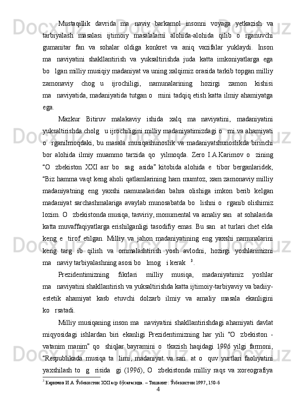 Mustaqillik   davrida   ma naviy   barkamol   insonni   voyaga   yetkazish   va
tarbiyalash   masalasi   ijtimoiy   masalalarni   alohida-alohida   qilib   o rganuvchi	

gumanitar   fan   va   sohalar   oldiga   konkret   va   aniq   vazifalar   yuklaydi.   Inson
ma naviyatini   shakllantirish   va   yuksaltirishda   juda   katta   imkoniyatlarga   ega	

bo lgan milliy musiqiy madaniyat va uning xalqimiz orasida tarkib topgan milliy

zamonaviy   chog u   ijrochiligi,   namunalarining   hozirgi   zamon   kishisi	

ma naviyatida, madaniyatida tutgan o rnini tadqiq etish katta ilmiy ahamiyatga	
 
ega.
Mazkur   Bitiruv   malakaviy   ishida   xalq   ma naviyatini,   madaniyatini	

yuksaltirishda cholg u ijrochiligini milliy madaniyatimizdagi o rni va ahamiyati	
 
o rganilmoqdaki,   bu   masala   musiqashunoslik   va   madaniyatshunoslikda   birinchi	

bor   alohida   ilmiy   muammo   tarzida   qo yilmoqda.   Zero   I.A.Karimov   o zining	
 
O zbekiston   XXI   asr   bo sag asida   kitobida   alohida   e tibor   berganlaridek,	
 	   
Biz hamma vaqt keng aholi qatlamlarining ham mumtoz, xam zamonaviy milliy	

madaniyatning   eng   yaxshi   namunalaridan   bahra   olishiga   imkon   berib   kelgan
madaniyat   sarchashmalariga  avaylab  munosabatda  bo lishni   o rganib olishimiz	
 
lozim. O zbekistonda musiqa, tasviriy, monumental va amaliy san at sohalarida	
 
katta muvaffaqiyatlarga erishilganligi tasodifiy emas. Bu san at  turlari chet elda	

keng   e tirof   etilgan.   Milliy   va   jahon   madaniyatining   eng   yaxshi   namunalarini	

keng   targ ib   qilish   va   ommalashtirish   yosh   avlodni,   hozirgi   yoshlarimizni	

ma naviy tarbiyalashning asosi bo lmog i kerak	
    3
.
Prezidentimizning   fikrlari   milliy   musiqa,   madaniyatimiz   yoshlar
ma naviyatini shakllantirish va yuksaltirishda katta ijtimoiy-tarbiyaviy va badiiy-

estetik   ahamiyat   kasb   etuvchi   dolzarb   ilmiy   va   amaliy   masala   ekanligini
ko rsatadi.

Milliy musiqaning inson  ma naviyatini  shakllantirishdagi  ahamiyati  davlat	

miqyosidagi   ishlardan   biri   ekanligi   Prezidentimizning   har   yili   O zbekiston   -	
	
vatanim   manim   qo shiqlar   bayramini   o tkazish   haqidagi   1996   yilgi   farmoni,	
	 
Respublikada   musiqa   ta limi,   madaniyat   va   san at   o quv   yurtlari   faoliyatini	
	  
yaxshilash   to g risida gi   (1996),   O zbekistonda   milliy   raqs   va   xoreografiya	
   
3
  Каримов И.А Ўзбекистон ХХI аср бўсағасида. – Тошкент: Ўзбекистон 1997, 150-б
4 