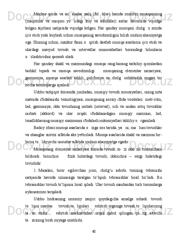 Mazkur   qoida   va   an analar   xalq   (fol klor)   hamda   mumtoz   musiqasining 
(maqomlar   va   maqom   yo lidagi   kuy   va   ashulalar)   asrlar   davomida   vujudga

kelgan  tajribasi  natijasida   vujudga  kelgan.  Har   qanday  musiqani   cholg u  sozida	

ijro etish yoki kuylash uchun musiqaning savodxonligini bilish muhim ahamiyatga
ega. Shuning uchun, mazkur fanni o qitish dastlab musiqa asarlarini ijro etish va	

ulardagi   mavjud   tovush   va   intervallar   munosabatlari   borasidagi   bilimlarni
o zlashtirishni qamrab oladi.	

Har   qanday   shakl   va   mazmundagi   musiqa   rang-barang   tarkibiy   qismlardan
tashkil   topadi   va   musiqa   savodxonligi     musiqaning   elementar   nazariyasi,	

garmoniya,   musiqa   asarlari   tahlili,   polifoniya   va   cholg ushunoslik   singari   bir	

necha tarmoqlarga ajraladi. 
Ushbu tadqiqot doirasida jumladan, musiqiy tovush xususiyatlari, uning nota
matnida ifodalanishi texnologiyasi, musiqaning asosiy ifoda vositalari: metr-ritm,
lad,   garmoniya;   ikki   tovushning   nisbati   (interval),   uch   va   undan   ortiq   tovushlar
nisbati   (akkord)   va   ular   orqali   ifodalanadigan   musiqiy   mazmun;   lad,
tonalliklarning musiqiy mazmunni ifodalash imkoniyatlari tahliliy o rganiladi. 	

Badiiy obraz musiqa asarlarida o ziga xos tarzda, ya ni, ma lum tovushlar	
  
va ohanglar sintezi sifatida aks yettiriladi. Musiqa asarlarida shakl va mazmun bir-
birini to ldiruvchi unsurlar sifatida muhim ahamiyatga egadir.  	

Musiqaning   elementar   nazariyasi   kursida   tovush   so zi   ikki   xil   tushunchani	

bildiradi:   birinchisi     fizik   holatdagi   tovush;   ikkinchisi   –   sezgi   holatidagi	

tovushdir.
1. Masalan,   biror   egiluvchan   jism,   cholg‘u   asbobi   torining   tebranishi
natijasida   havoda   uzunasiga   taralgan   to‘lqinli   tebranishlar   hosil   bo‘ladi.   Bu
tebranishlar tovush to‘lqinini   hosil qiladi.   Ular tovush manbaidan turli tomonlarga
aylanasimon tarqaladi. 
Ushbu   hodisaning   umumiy   zanjiri   quyidagicha   amalga   oshadi:   tovush
to lqini	
   manbai   tovush to lqinlari   eshitish organiga tovush to lqinlarining	   
ta sir   etishi     eshitish   analizatorlari   orqali   qabul   qilingan   qo zg atuvchi	
   
ta sirining bosh miyaga uzatilishi. 

40 