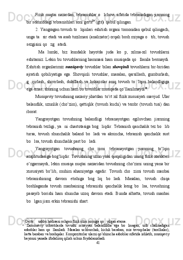 Fizik   nuqtai   nazardan,   tebranishlar   o lchovi   sifatida   tebranadigan   jismning
bir sekunddagi tebranishlari soni gerts 19
 (gts )   qabul qilingan. 
2. Yangragan tovush to lqinlari eshitish organi  tomonidan qabul  qilingach,	

unga ta sir etadi va asab tuzilmasi (analizator) orqali bosh miyaga o tib, tovush	
 
sezgisini qo zg atadi.	
 
  Ma lumki,   biz   kundalik   hayotda   juda   ko p,   xilma-xil   tovushlarni
 
eshitamiz. Lekin bu tovushlarning hammasi  ham  musiqada qo llanila bermaydi.	

Eshitish organlarimiz   musiqaviy   tovushlar bilan   shovqinli   tovushlarni bir-biridan
ajratish   qobiliyatiga   ega.   Shovqinli   tovushlar,   masalan,   qarsillash,   gumburlash,
g ijirlash,   shivirlash,   dukillash   va   hokazolar   aniq   tovush   to lqini   balandligiga	
 
ega emas, shuning uchun ham bu tovushlar musiqada qo‘llanilmaydi 20
.
Musiqaviy tovushning nazariy jihatdan  to‘rt xil fizik xususiyati mavjud.  Ular
balandlik,   uzunlik   (cho‘zim),   qattiqlik   (tovush   kuchi)   va   tembr   (tovush   tusi)   dan
iborat.
Yangrayotgan   t ovushning   balandligi   tebranayotgan   egiluvchan   jismning
tebranish  tezligi , ya ni	
   chastotasiga  bog liqdir. Tebranish qanchalik tez bo lib	 
tursa,   tovush   shunchalik   baland   bo ladi   va   aksincha,   tebranish   qanchalik   sust	

bo lsa, tovush shunchalik past bo ladi.	
 
Yangrayotgan   t ovushning   cho zimi   tebranayotgan   jismning   to‘lqin	

amplitudasiga bog‘liqdir. Tovushning uzun yoki qisqaligidan uning fizik xarakteri
o‘zgarmaydi,   lekin   musiqa   nuqtai   nazaridan   tovushning   cho‘zimi   uning   yana   bir
xususiyati   bo‘lib,   muhim   ahamiyatga   egadir.   Tovush   cho zimi   tovush   manbai	

tebranishining   davom   etishiga   bog liq   bo ladi.   Masalan,   tovush   chiqa	
 
boshlaganda   tovush   manbaining   tebranishi   qanchalik   keng   bo lsa,   tovushning	

pasayib   borishi   ham   shuncha   uzoq   davom   etadi.   Bunda   albatta,   tovush   manbai
bo lgan j	
 ism erkin tebranishi shart. 
19
 Gerts   ushbu hodisani ochgan fizik olim nomiga qo yilgan atama. 	
 
20
  Zamonaviy   orkestrlarda   tovushi   muayyan   balandlikka   ega   bo lmagan,   urib   chalinadigan	

asboblar   ham   qo llaniladi.   Masalan   uchburchak,   kichik   baraban,   mis   tovoqchalar   (tarelkalar),	

katta baraban va boshqalar.  К ompozitorlar ularni qo’shimcha asboblar sifatida ishlatib, musiqaviy
bayonni yanada ifodaliroq qilish uchun foydalanishadi. 
41 