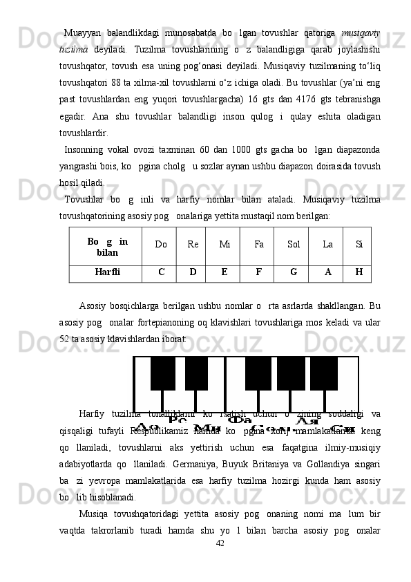 Muayyan   balandlikdagi   munosabatda   bo lgan   tovushlar   qatoriga   musiqaviy
tuzilma   deyiladi.   Tuzilma   tovushlarining   o z   balandligiga   qarab   joylashishi	

tovushqator,   tovush   esa   uning   pog‘onasi   deyiladi.   Musiqaviy   tuzilmaning   to‘liq
tovushqatori 88 ta xilma-xil tovushlarni o‘z ichiga oladi. Bu tovushlar (ya’ni eng
past   tovushlardan   eng   yuqori   tovushlargacha)   16   gts   dan   4176   gts   tebranishga
egadir.   Ana   shu   tovushlar   balandligi   inson   qulog i   qulay   eshita   oladigan	

tovushlardir.   
Insonning   vokal   ovozi   taxminan   60   dan   1000   gts   gacha   bo lgan   diapazonda	

yangrashi bois, ko pgina cholg u sozlar aynan ushbu diapazon doirasida tovush	
 
hosil qiladi. 
Tovushlar   bo g inli   va   harfiy   nomlar   bilan   ataladi.   Musiqaviy   tuzilma	
 
tovushqatorining asosiy pog onalariga yettita mustaqil nom berilgan:	

Bo g in	
 
bilan Do Re Mi Fa Sol La Si
Harfli C D E F G A H
Asosiy   bosqichlarga   berilgan   ushbu   nomlar   o rta   asrlarda   shakllangan.  	
 Bu
asosiy   pog onalar   fortepianoning  oq   klavishlari   tovushlariga   mos   keladi   va  ular	

52 ta asosiy klavishlardan iborat: 
Harfiy   tuzilma   tonalliklarni   ko rsatish   uchun   o zining   soddaligi   va	
 
qisqaligi   tufayli   Respublikamiz   hamda   ko pgina   xorij   mamlakatlarida   keng	

qo llaniladi,   tovushlarni   aks   yettirish   uchun   esa   faqatgina   ilmiy-musiqiy	

adabiyotlarda   qo llaniladi.   Germaniya,   Buyuk   Britaniya   va   Gollandiya   singari	

ba zi   yevropa   mamlakatlarida   esa   harfiy   tuzilma   hozirgi   kunda   ham   asosiy	

bo lib hisoblanadi.  

Musiqa   tovushqatoridagi   yettita   asosiy   pog onaning   nomi   ma lum   bir	
 
vaqtda   takrorlanib   turadi   hamda   shu   yo l   bilan   barcha   asosiy   pog onalar	
 
42 