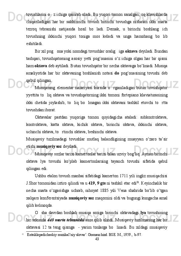 tovushlarini o z ichiga qamrab oladi. Bu yuqori tomon sanalgan, oq klavishlarda
chiqariladigan   har   bir   sakkizinchi   tovush   birinchi   tovushga   nisbatan   ikki   marta
tezroq   tebranishi   natijasida   hosil   bo ladi.   Demak,   u   birinchi   boshlang ich	
 
tovushning   ikkinchi   yuqori   toniga   mos   keladi   va   unga   hamohang   bo lib	

eshitiladi. 
Bir xil pog ona yoki nomdagi tovushlar oralig iga 	
  oktava  deyiladi. Bundan
tashqari,   tovushqatorning   asosiy   yetti   pog‘onasini   o‘z   ichiga   olgan   har   bir   qismi
ham  oktava   deb aytiladi. Butun tovushqator bir necha oktavaga bo‘linadi. Musiqa
amaliyotida   har   bir   oktavaning   boshlanish   notasi   do   pog‘onasining   tovushi   deb
qabul qilingan. 
Musiqaning   elementar   nazariyasi   kursida   o rganiladigan   butun  tovushqator	

yyettita to liq oktava va tovushqatorning ikki tomoni fortepiano klaviaturasining	

ikki   chetida   joylashib,   to liq   bo lmagan   ikki   oktavani   tashkil   etuvchi   to rtta	
  
tovushdan iborat. 
Oktavalar   pastdan   yuqoriga   tomon   quyidagicha   ataladi:   subkontroktava,
kontroktava,   katta   oktava,   kichik   oktava,   birinchi   oktava,   ikkinchi   oktava,
uchinchi oktava, to rtinchi oktava, beshinchi oktava.	

Musiqaviy   tuzilmadagi   tovushlar   mutlaq   balandligining   muayyan   o‘zaro   ta’sir
etishi  musiqaviy soz  deyiladi.  
Musiqaviy sozlar tarixi kamertonlar tarixi bilan uzviy bog‘liq. Aynan birinchi
oktava   lya   tovushi   ko‘plab   kamertonlarning   tayanch   tovushi   sifatida   qabul
qilingan edi. 
Ushbu etalon tovush manbai sifatidagi kamerton 1711 yili ingliz musiqachisi
J.Shor tomonidan ixtiro qilindi va u  419, 9 gts  ni tashkil etar edi 21
. Кeyinchalik bir
necha   marta   o‘zgarishga   uchrab,   nihoyat   1885   yili   Vena   shahrida   bo‘lib   o‘tgan
xalqaro konferentsiyada  musiqaviy soz  maqomini oldi va bugungi kungacha amal
qilib kelmoqda. 
O sha   davrdan   boshlab   musiqa   soziga   birinchi   oktavadagi  	
 lya   tovushining
bir sekunda  440 marta   tebranishi  asos qilib olindi.  Musiqaviy tuzilmaning har bir
oktavasi   12   ta   teng   qismga     -   yarim   tonlarga   bo linadi.   Bu   xildagi   musiqaviy	

21
 Entsiklopedicheskiy muzikal’niy slovar’. Gosnauchizd. BSE. M. ,  1959.,    b-97.
43 