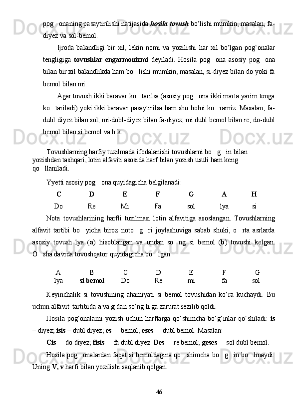 pog onaning pasaytirilishi natijasida  hosila tovush  bo‘lishi mumkin, masalan, fa-
diyez va sol-bemol.
Ijroda   balandligi   bir   xil,   lekin   nomi   va   yozilishi   har   xil   bo‘lgan   pog‘onalar
tengligiga   tovushlar   engarmonizmi   deyiladi.   Hosila   pog ona   asosiy   pog ona	
 
bilan bir xil balandlikda ham bo lishi mumkin, masalan, si-diyez bilan do yoki fa	

bemol bilan mi. 
Agar tovush ikki baravar ko tarilsa (asosiy pog ona ikki marta yarim tonga
 
ko tariladi) yoki ikki baravar pasaytirilsa ham shu holni ko ramiz. Masalan, fa-	
 
dubl diyez bilan sol; mi-dubl-diyez bilan fa-diyez; mi dubl bemol bilan re; do-dubl
bemol bilan si bemol va h.k.
Tovushlarning harfiy tuzilmada ifodalanishi tovushlarni bo g in bilan 	
 
yozishdan tashqari, lotin alfaviti asosida harf bilan yozish usuli ham keng 
qo llaniladi. 	

Yyetti asosiy pog ona quyidagicha belgilanadi	
 :
C D E F G A H
Do Re Mi Fa sol lya si
Nota   tovushlarining   harfli   tuzilmasi   lotin   alfavitiga   asoslangan.   Tovushlarning
alfavit   tartibi   bo yicha   biroz   noto g ri   joylashuviga   sabab   shuki,   o rta   asrlarda	
   
asosiy   tovush   lya   ( a )   hisoblangan   va   undan   so ng   si   bemol   (	
 b )   tovushi   kelgan.
O sha davrda tovushqator quyidagicha bo lgan: 	
 
A B C D E F G
lya si bemol Do Re mi fa sol
Кeyinchalik   si   tovushining   ahamiyati   si   bemol   tovushidan   ko‘ra   kuchaydi.   Bu
uchun alfavit  tartibida  a  va  g  dan so‘ng  h  ga zarurat sezilib qoldi. 
Hosila pog‘onalarni yozish uchun harflarga qo‘shimcha bo‘g‘inlar qo‘shiladi:   is
– diyez;  isis  – dubl diyez;  es    bemol; 	
 eses    dubl bemol. Masalan: 	
Cis    do diyez; 	
 fisis    fa dubl diyez.	   Des    re bemol; 	 geses    sol dubl bemol.	
Hosila pog onalardan faqat si bemoldagina qo shimcha bo g in bo lmaydi.	
    
Uning  V, v  harfi bilan yozilishi saqlanib qolgan. 
46 