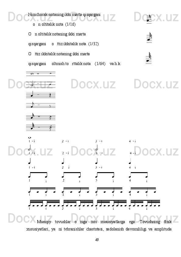 Nimchorak notaning ikki marta qisqargani
 o n oltitalik nota  (1/16) 
O n oltitalik notaning ikki marta	

qisqargani   o ttiz ikkitalik nota  (1/32)	
 
O ttiz ikkitalik notaning ikki marta	

qisqargani   oltmish to rttalik nota    (1/64)    va h.k.	
 
Musiqiy   tovushlar   o ziga   xos   xususiyatlarga   ega.   Tovushning   fizik	

xususiyatlari,   ya ni   tebranishlar   chastotasi,   sadolanish   davomililigi   va   amplituda	

49 
