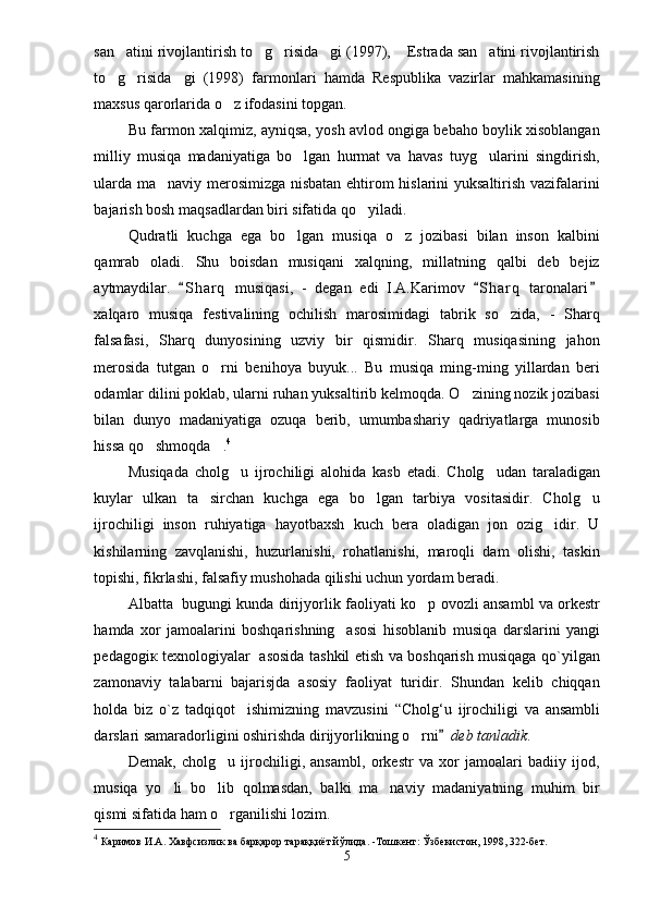 san atini rivojlantirish to g risida gi (1997),  Estrada san atini rivojlantirish     
to g risida gi   (1998)   farmonlari   hamda   Respublika   vazirlar   mahkamasining
  
maxsus qarorlarida o z ifodasini topgan.	

Bu farmon xalqimiz, ayniqsa, yosh avlod ongiga bebaho boylik xisoblangan
milliy   musiqa   madaniyatiga   bo lgan   hurmat   va   havas   tuyg ularini   singdirish,	
 
ularda ma naviy merosimizga nisbatan ehtirom hislarini yuksaltirish vazifalarini	

bajarish bosh maqsadlardan biri sifatida qo yiladi.	

Qudratli   kuchga   ega   bo lgan   musiqa   o z   jozibasi   bilan   inson   kalbini	
 
qamrab   oladi.   Shu   boisdan   musiqani   xalqning,   millatning   qalbi   deb   bejiz
aytmaydilar.   S h arq   musiqasi,   -   degan   edi   I.A.Karimov   S h arq   taronalari	
  
xalqaro   musiqa   festivalining   ochilish   marosimidagi   tabrik   so zida,   -   Sharq	

falsafasi,   Sharq   dunyosining   uzviy   bir   qismidir.   Sharq   musiqasining   jahon
merosida   tutgan   o rni   benihoya   buyuk...   Bu   musiqa   ming-ming   yillardan   beri	

odamlar dilini poklab, ularni ruhan yuksaltirib kelmoqda. O zining nozik jozibasi	

bilan   dunyo   madaniyatiga   ozuqa   berib,   umumbashariy   qadriyatlarga   munosib
hissa qo shmoqda .	
  4
Musiqada   cholg u   ijrochiligi   alohida   kasb   etadi.   Cholg udan   taraladigan	
 
kuylar   ulkan   ta sirchan   kuchga   ega   bo lgan   tarbiya   vositasidir.   Cholg u	
  
ijrochiligi   inson   ruhiyatiga   hayotbaxsh   kuch   bera   oladigan   jon   ozig idir.   U	

kishilarning   zavqlanishi,   huzurlanishi,   rohatlanishi,   maroqli   dam   olishi,   taskin
topishi, fikrlashi, falsafiy mushohada qilishi uchun yordam beradi. 
Albatta   bugungi kunda dirijyorlik faoliyati  ko p ovozli ansambl va orkestr	

hamda   xor   jamoalarini   boshqarishning     asosi   hisoblanib   musiqa   darslarini   yangi
pedagogi к   texnologiyalar   asosida tashkil etish va boshqarish musiqaga qo`yilgan
zamonaviy   talabarni   bajarisjda   asosiy   faoliyat   turidir.   Shundan   kelib   chiqqan
holda   biz   o`z   tadqiqot     ishimizning   mavzusini   “Cholg‘u   ijrochiligi   va   ansambli
darslari samaradorligini oshirishda dirijyorlikning o rni
   	 deb tanladik . 
Demak,   cholg u   ijrochiligi,   ansambl,   orkestr   va   xor   jamoalari   badiiy   ijod,	

musiqa   yo li   bo lib   qolmasdan,   balki   ma naviy   madaniyatning   muhim   bir	
  
qismi sifati da ham o rganilishi lozim.	

4
  Каримов И.А. Хавфсизлик ва барқарор тараққиёт йўлида. -Тошкент: Ўзбекистон, 1998, 322-бет.
5 