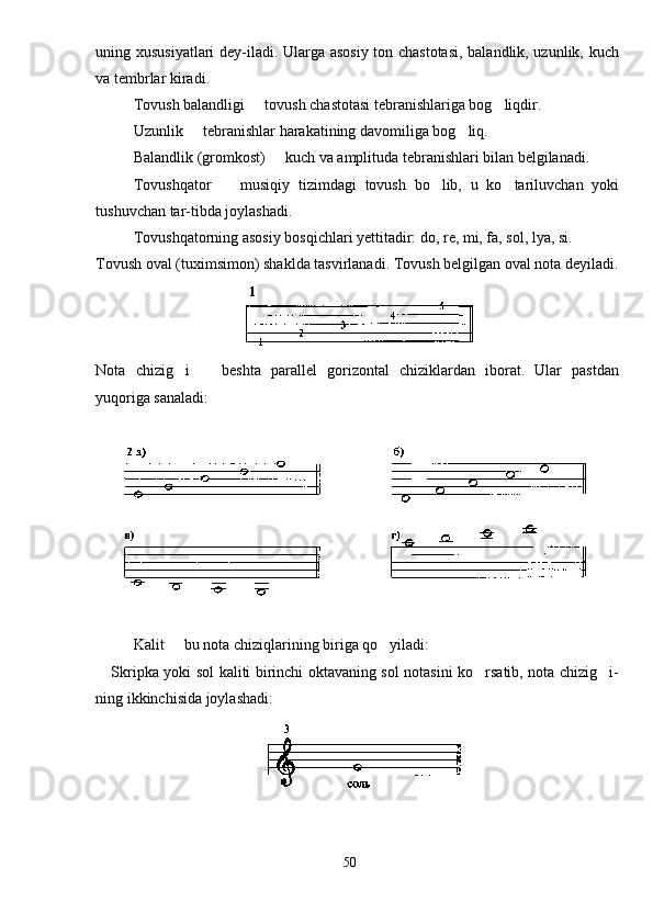 uning xususiyatlari dey-iladi. Ularga asosiy ton chastotasi, balandlik, uzunlik, kuch
va tembrlar kiradi.
Tovush balandligi   tovush chastotasi tebranishlariga bog liqdir. 
Uzunlik   tebranishlar harakatining davomiliga bog liq.	
 
Balandlik (gromkost)   kuch va amplituda tebranishlari bilan belgilanadi.	

Tovushqator     musiqiy   tizimdagi   tovush   bo lib,   u   ko tariluvchan   yoki	
  
tushuvchan tar-tibda joylashadi.
Tovushqatorning asosiy bosqichlari yettitadir: do, re, mi, fa, sol, lya, si.
Tovush oval (tuximsimon) shaklda tasvirlanadi. Tovush belgilgan oval nota deyiladi.
Nota   chizig i     beshta   parallel   gorizontal   chiziklardan   iborat.   Ular   pastdan	
 
yuqoriga sanaladi:
Kalit   bu nota chiziqlarining biriga qo yiladi:
 
Skripka yoki sol kaliti birinchi oktavaning sol notasini ko rsatib, nota chizig i-	
 
ning ikkinchisida joylashadi:
50 