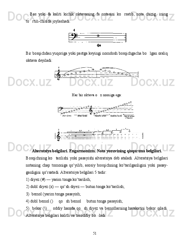 Bas   yoki   fa   kaliti   kichik   oktavaning   fa   notasini   ko rsatib,   nota   chizig ining 
to rtin-chisida joylashadi	
 :
Bir bosqichdan yuqoriga yoki pastga keyingi nomdosh bosqichgacha bo lgan oraliq	

okta va deyiladi :
Har bir oktava o z nomiga ega:	

Alteratsiya belgilari. Engarmonizm. Nota yozuvining qisqartma belgilari.
Bosqichning ko tarilishi yoki pasayishi alteratsiya deb ataladi. Alteratsiya belgila	
 ri
notaning   chap   tomoniga   qo‘yilib,   asosiy   bosqichning   ko‘tarilganligini   yoki   pasay-
ganligini qo‘rsatadi. Alteratsiya belgilari 5 tadir:
1) diyez (#) — yarim tonga ko‘tarilish;
2) dubl diyez (х) — qo‘sh diyez — butun tonga ko‘tarilish;
3)  bemol (yarim tonga pasayish;
4) dubl bemol ()   qo sh bemol   butun tonga pasayish;
  
5)   bekar ( \ )   oddiy hamda qo sh diyez va bemollarning harakatini bekor qiladi.	
 
Alteratsiya belgilari kalitli va tasodifiy bo ladi.	

51 