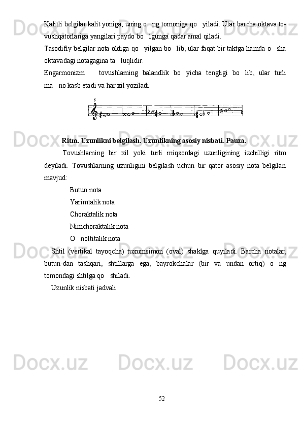Kalitli belgilar kalit yoniga, uning o ng tomoniga qo yiladi. Ular barcha oktava to- 
vushqatorlariga yangilari paydo bo lgunga qadar amal qiladi.

Tasodifiy belgilar nota oldiga qo yilgan bo lib, ular faqat bir taktga hamda o sha	
  
oktavadagi notagagina ta luqlidir.	

Engarmonizm     tovushlarning   balandlik   bo yicha   tengligi   bo lib,   ular   turli	
  
ma no kasb etadi va har xil yoziladi:	

Ritm. Uzunlikni belgilash. Uzunlikning asosiy nisbati. Pauza.
Tovushlarning   bir   xil   yoki   turli   miqsordagi   uzunligining   izchilligi   ritm
deyiladi.   Tovushlarning   uzunligini   belgilash   uchun   bir   qator   asosiy   nota   belgilari
mavjud:
 Butun nota	

 Yarimtalik nota

 Choraktalik nota

 Nimchoraktalik nota

 O noltitalik nota
 
Shtil   (vertikal   tayoqcha)   tuxumsimon   (oval)   shaklga   quyiladi.   Barcha   notalar,
butun-dan   tashqari,   shtillarga   ega,   bayrokchalar   (bir   va   undan   ortiq)   o ng	

tomondagi shtilga qo shiladi.	

Uzunlik nisbati jadvali:
52 