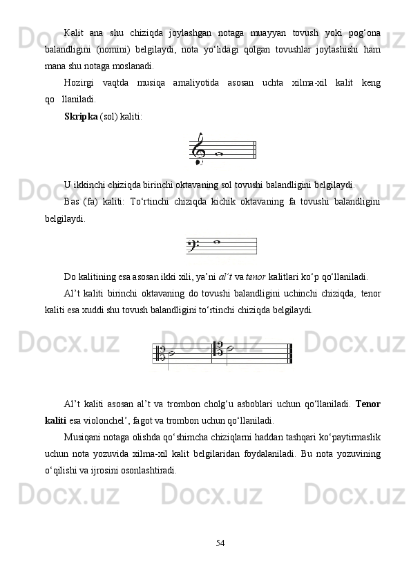 К alit   ana   shu   chiziqda   joylashgan   notaga   muayyan   tovush   yoki   p og‘ona
balandligini   ( nomini)   belgilaydi,   nota   yo‘lidagi   qolgan   tovushlar   joylashishi   ham
mana shu notaga moslanadi.
Hozirgi   vaqtda   musiqa   amaliyotida   asosan   uchta   xilma-xil   kalit   keng
qo llaniladi.
Skripka  (sol) kaliti:
U ikkinchi chiziqda birinchi oktavaning sol tovushi balandligini belgilaydi. 
Bas   (fa)   kaliti:   To‘rtinchi   chiziqda   kichik   oktavaning   fa   tovushi   balandligini
belgilaydi. 
Do kalitining esa asosan ikki xili, ya’ni  al’t  va  tenor   kalitlari ko‘p qo‘llaniladi. 
Al’t   kaliti   birinchi   oktavaning   do   tovushi   balandligini   uchinchi   chiziqda ,   tenor
kaliti esa xuddi shu tovush balandligini to‘rtinchi chiziqda belgilaydi.
Al’t   kaliti   asosan   al’t   va   trombon   cholg‘u   asboblari   uchun   qo‘llaniladi.   Tenor
kaliti  esa violonchel’, fagot va trombon uchun qo‘llaniladi. 
Musiqani notaga olishda qo‘shimcha chiziqlarni haddan tashqari ko‘paytirmaslik
uchun   nota   yozuvida   xilma-xil   kalit   belgilaridan   foydalaniladi.   Bu   nota   yozuvining
o‘qilishi va ijrosini osonlashtiradi.
54 