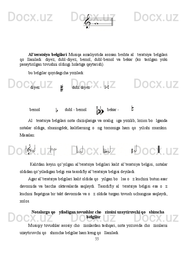 Al’teratsiya   belgilari   Musiqa   amaliyotida   asosan   beshta   a l teratsiya   belgilari
qo llaniladi	
 :   diyez,   dubl-diyez,   bemol,   dubl-bemol   va   bekar   (ko tarilgan   yoki	
pasaytirilgan tovushni oldingi holatiga qaytarish).
bu belgilar  quyidagicha yoziladi:
  diyez                             	
 d ubl diyez   	
 bemol                     dubl - bemol                 bekar - 	
 
Al teratsiya belgilari nota chiziqlariga va oralig iga yozilib, lozim bo lganda	
  
notalar   oldiga,   shuningdek,   kalitlarning   o ng   tomoniga   ham   qo yilishi   mumkin.	
 
Masalan:
  Кalitdan   keyin   qo‘yilgan   al’teratsiya   belgilari   kalit   al’teratsiya   belgisi,   notalar
oldidan qo‘yiladigan belgi esa tasodifiy al’teratsiya belgisi deyiladi.
Agar al’teratsiya belgilari kalit oldida qo yilgan bo lsa o z kuchini butun asar	
  
davomida   va   barcha   oktavalarda   saqlaydi.   Tasodifiy   al teratsiya   belgisi   esa   o z	
 
kuchini faqatgina bir takt davomida va o z oldida turgan tovush uchungina saqlaydi,	

xolos. 
Notalarga qo yiladigan tovushlar cho zimini uzaytiruvchi qo shimcha	
  
belgilar
Musiqiy   tovushlar   asosiy   cho zimlardan   tashqari,   nota   yozuvida   cho zimlarni	
 
uzaytiruvchi qo shimcha belgilar ham keng qo llaniladi.	
 
55 