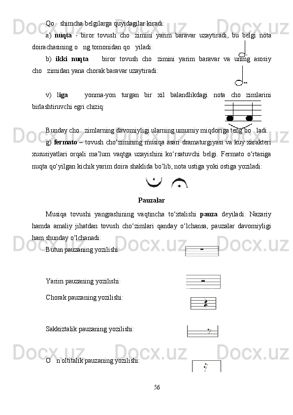 Qo shimcha belgilarga quyidagilar kiradi:
a)   nuqta   -   biror   tovush   cho zimini   yarim   baravar   uzaytiradi,   bu   belgi   nota	

doirachasining o ng tomonidan qo yiladi:	
 
b)   ikki   nuqta     biror   tovush   cho zimini   yarim   baravar   va   uning   asosiy	
 
cho zimidan yana chorak baravar uzaytiradi:	

v)   l iga     yonma-yon   turgan   bir   xil   balandlikdagi   nota   cho zimlarini	
 
birlashtiruvchi egri chiziq:
Bunday cho zimlarning davomiyligi ularning umumiy miqdoriga teng bo ladi.	
 
g)   fermato   – tovush cho‘zimining musiqa asari dramaturgiyasi va kuy xarakteri
xususiyatlari   orqali   ma’lum   vaqtga   uzayishini   ko‘rsatuvchi   belgi.   Fermato   o‘rtasiga
nuqta qo‘yilgan kichik yarim doira shaklida bo‘lib, nota ustiga yoki ostiga yoziladi:  
       
Pauzalar
Musiqa   tovushi   yangrashining   vaqtincha   to‘xtalishi   pauza   deyiladi.   Nazariy
hamda   amaliy   jihatdan   tovush   cho‘zimlari   qanday   o‘lchansa,   pauzalar   davomiyligi
ham shunday o‘lchanadi: 
Butun pauzaning yozilishi:
Yarim pauzaning yozilishi:                 
Chorak pauzaning yozilishi: 
Sakkiztalik pauzaning yozilishi: 
O n oltitalik pauzaning yozilishi:  	

56 