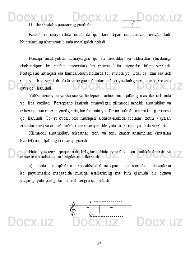 O ttiz ikkitalik pauzaning yozilishi: 
Pauzalarni   uzaytirishda   notalarda   qo llaniladigan   nuqtalar	
 dan   foydalaniladi .
Nuqtalarning ahamiyati bunda avvalgidek qoladi. 
Musiqa   amaliyotida   uchraydigan   qo sh   tovushlar   va   akkordlar   (birdaniga

chalinadigan   bir   nechta   tovushlar)   ko pincha   bitta   tayoqcha   bilan   yoziladi.

Fortepiano   musiqasi   esa   kamdan-kam   hollarda   to rt   nota   yo lida,   ba zan   esa   uch	
  
nota   yo lida   yoziladi.   Arfa   va   organ   asboblari   uchun   yoziladigan   notalarda   maxsus	

qavs qo llaniladi.  

Yakka ovoz yoki yakka soz va fortepiano uchun mo ljallangan asarlar uch nota	

yo lida   yoziladi.   Fortepiano   ishtirok   etmaydigan   xilma-xil   tarkibli   ansambllar   va	

orkestr uchun musiqa yozilganda, barcha nota yo llarini birlashtiruvchi to g ri qavs	
  
qo llaniladi.   To rt   ovozli   xor   musiqasi   alohida-alohida   (bolalar,   xotin   -   qizlar,	
 
erkaklar xori) va aralash tarkibli xor musiqasi ikki yoki to rt nota yo lida yoziladi.	
 
Xilma-xil   ansambllar,   orkestrlar,   xor,   va   torli   kamer   ansambllari   (masalan
kvartet) mo ljallangan musiqa yozish 	

Nota   yozuvini   qisqartirish   belgilari.   Nota   yoz ishda   uni   soddalashtirish   va
qisqartirish uchun qator belgilar qo llaniladi:	

a)   nota   o qilishini   murakkablashtiradigan   qo shimcha   chiziqlarni	
 
ko paytirmaslik   maqsadida   musiqa   asarlarining   ma lum   qismida   bir   oktava	
 
yuqoriga yoki pastga ko chirish belgisi qo yiladi.	
 
 
57 
