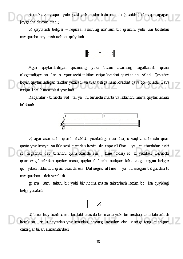 Bir   oktava   yuqori   yoki   pastga   ko chirilishi   nuqtali   (punktir)   chiziq     tugagan
joygacha davom etadi; 
b)   qaytarish   belgisi   –   repriza,   asarning   ma’lum   bir   qismini   yoki   uni   boshdan
oxirigacha qaytarish uchun  qo‘yiladi.
Agar   qaytariladigan   qismning   yoki   butun   asarning   tugallanish   qismi
o‘zgaradigan bo lsa, o zgaruvchi taktlar ustiga kvadrat qavslar qo yiladi. Qavsdan	
  
keyin qaytariladigan taktlar yoziladi va ular ustiga ham kvadrat qavs qo yiladi. Qavs	

ustiga 1 va 2 raqamlari yoziladi. 
Raqamlar - birinchi vol ta, ya ni birinchi marta va ikkinchi marta qaytarilishini	
 
bildiradi:
v)   agar   asar   uch     qismli   shaklda   yoziladigan   bo lsa,   u   vaqtda   uchinchi   qism	

qayta yozilmaydi va ikkinchi qismdan keyin:  da capo al fine    ya ni «boshdan oxiri	
 
so zigacha»   deb,   birinchi   qism   oxirida   esa    	
  fine   (oxiri)   so zi   yoziladi.   Birinchi	
qism   eng   boshidan   qaytarilmasa,   qaytarish   boshlanadigan   takt   ustiga   segno   belgisi
qo yiladi, ikkinchi qism oxirida esa: 	
 Dal segno al fine    ya ni «segno belgisidan to	 
oxirigacha» - deb yoziladi.
g)   ma lum  	
   taktni   bir   yoki   bir   necha   marta   takrorlash   lozim   bo l	 sa   quyidagi
belgi yoziladi.            
d) biror kuy tuzilmasini bir takt orasida bir marta yoki bir necha marta takrorlash
kerak bo lsa, u qaytadan yozilmasdan, qovurg achalari cho zimiga teng keladigan	
  
chiziqlar bilan almashtiriladi.
58 