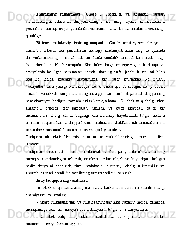 Ishimizning   muammosi :   Cholg u   ijrochiligi   va   ansambli   darslari	
samaradorligini   oshirishda   dirijyorlikning   o rni ning     ayrim     muammolarini	
 
yechish  va boshqaruv jarayonida dirijyorlikning dolzarb muammolarini yechishga
qaratilgan. 
Bitiruv     malakaviy     ishining   maqsadi   :   Garchi,   musiqiy   jamoalar   ya ni	

ansambl,   orkestr,   xor   jamoalarini   musiqiy   madaniyatimizni   targ ib   qilishda	

dirijyorlarimizning   o rni   alohida   bo lsada   kundalik   turmush   tarzimizda   bizga	
 
yo ldosh   bo lib   bormoqada.   Shu   bilan   birga   musiqaning   turli   daraja   va	
 	 
saviyalarda   bo lgan   namunalari   hamda   ularning   turfa   ijrochilik   san ati   bilan	
 
bog liq   holda   madaniy   hayotimizda   bir   qator   murakkab   ko rinishli	
 
vaziyatlar   ham   yuzaga   keltirmoqda.   Bu   o rinda   ijro   etilayotgan   ko p   ovozli	
 	 
ansambl va orkestr, xor jamolarining musiqiy  asarlarini boshqarishda dirijyorning
ham ahamiyati  borligini nazarda tutish kerak, albatta.   O zbek xalq cholg ulari	
 
anasmbli,   orkestri,   xor   jamoalari   tuzilishi   va   ovoz   jihatidan   ba zi   bir	

muammolari,   cholg ularni   bugungi   kun   madaniy   hayotimizda   tutgan   muhim	

o rnini   aniqlash   hamda   dirijyorlikning   mahoratini   shakllantirish   samaradorligini	

oshirishni ilmiy asoslab berish asosiy maqsad qilib olindi.
Tadqiqot   ob ekti:  	
 Umumiy   o`rta   ta`lim   maktabllarining     musiqa   ta`limi
jarayoni. 
Tadqiqot     predmeti   :   musiqa   madaniyati   darslari   jarayonida   o`quvchilarning
musiqiy   savodxonligini   oshirish,   notalarni     erkin   o`qish   va   kuylashga     bo`lgan
badiy   ehtiyojini   qondirish,   ritm     malakasini   o`stirish,     cholg u   ijrochiligi   va	

ansambl darslari orqali dirijyorlikning samaradorligini oshirish. 
Ilmiy tadqiqotning vazifalari:
- o zbek xalq musiqasining ma naviy barkamol insonni shakllantirishdagi	
 
ahamiyatini ko rsatish;	

-   Sharq   mutafakkirlari   va   musiqashunoslarining   nazariy   merosi   zamirida
musiqaning inson ma naviyati va madaniyatida tutgan o rnini yoritish;	
 
-   O zbek   xalq   cholg ularini   tuzilish   va   ovoz   jihatadan   ba zi   bir	
  
muammolarini yechimini toppish:
6 