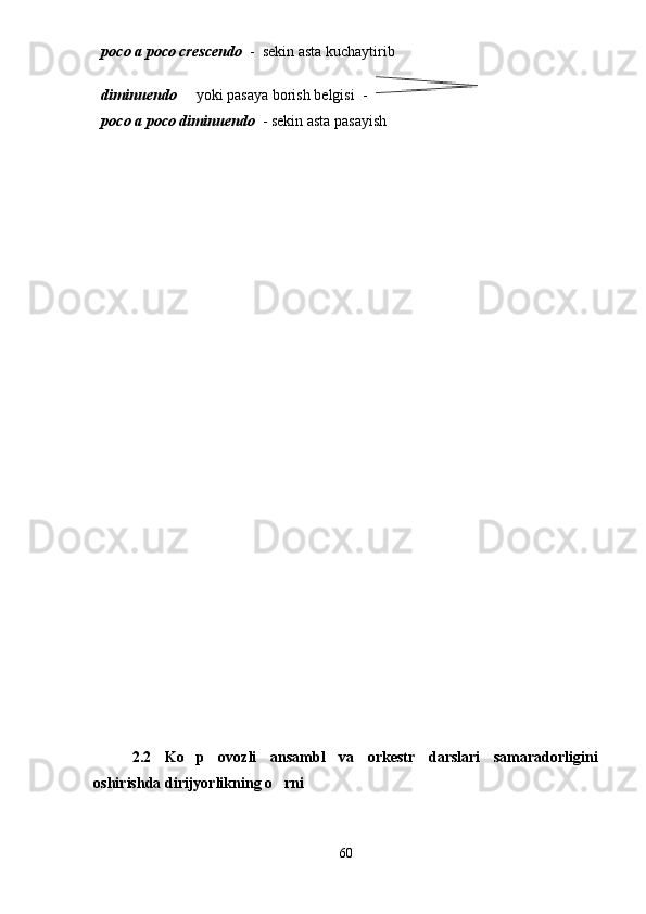 poco a poco crescendo   -  sekin asta kuchaytirib
diminuendo    yoki pasaya borish belgisi   - 
poco a poco diminuendo   - sekin asta pasayish
2.2   Ko p   ovozli   ansambl   va   orkestr   darslari   samaradorligini

oshirishda dirijyorlikning o rni	

60 