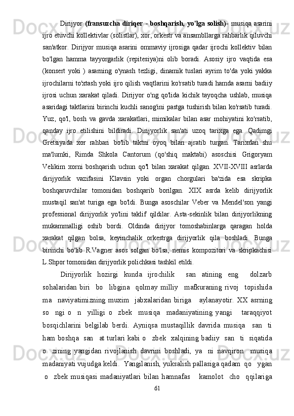 Dirijyor   (fransuzcha   diriqer   -   boshqarish,   yo'lga   solish)-   musiqa   asarini
ijro etuvchi kollektivlar (solistlar), xor, orkestr va ansambllarga rahbarlik qiluvchi
san'atkor.   Dirijyor   musiqa   asarini   ommaviy   ijrosiga   qadar   ijrochi   kollektiv   bilan
bo'lgan   hamma   tayyorgarlik   (repitesiya)ni   olib   boradi.   Asosiy   ijro   vaqtida   esa
(konsert   yoki   )   asarning   o'ynash   tezligi,   dinamik   tuslari   ayrim   to'da   yoki   yakka
ijrochilarni to'xtash yoki ijro qilish vaqtlarini ko'rsatib turadi hamda asarni badiiy
ijrosi   uchun   xarakat   qiladi.   Dirijyor   o'ng   qo'lida   kichik   tayoqcha   ushlab,   musiqa
asaridagi taktlarini birinchi kuchli sanog'ini pastga tushirish bilan ko'rsatib turadi.
Yuz,   qo'l,   bosh   va   gavda   xarakatlari,   mimikalar   bilan   asar   mohiyatini   ko'rsatib,
qanday   ijro   etilishini   bildiradi.   Dirijyorlik   san'ati   uzoq   tarixga   ega.   Qadimgi
Gretsiyada   xor   rahbari   bo'lib   taktni   oyoq   bilan   ajratib   turgan.   Tarixdan   shu
ma'lumki,   Rimda   Shkola   Cantorum   (qo'shiq   maktabi)   asoschisi   Grigoryam
Velikim   xorni   boshqarish   uchun   qo r
l   bilan   xarakat   qilgan.   XVII-XVIII   asrlarda
dirijyorlik   vazifasini   Klavsin   yoki   organ   chorgulari   ba'zida   esa   skripka
boshqaruvchilar   tomonidan   boshqarib   borilgan.   XIX   asrda   kelib   dirijyorlik
mustaqil   san'at   turiga   ega   bo'ldi.   Bunga   asoschilar   Veber   va   Mendel'son   yangi
professional   dirijyorlik   yo'lini   taklif   qildilar.   Asta-sekinlik   bilan   dirijyorlikning
mukammalligi   oshib   bordi.   Oldinda   dirijyor   tomoshabinlarga   qaragan   holda
xarakat   qilgan   bolsa,   keyinchalik   orkestrga   dirijyorlik   qila   boshladi.   Bunga
birinchi   bo'lib   R.Vagner   asos   solgan   bo'lsa,   nemis   kompozitori   va   skripkachisi
L.Shpor tomonidan dirijyorlik polichkasi tashkil etildi.
Dirijyorlik   hozirgi   kunda   ijrochilik     san atining   eng     dolzarb
sohalaridan   biri     bo libgina     qolmay   milliy     mafkuraning   rivoj     topishida	

ma naviyatimizning   muxim     jabxalaridan   biriga       aylanayotir.  	
 XX   asrning
so ngi   o n     yilligi   o zbek     musiqa     madaniyatining   yangi       taraqqiyot
  
bosqichlarini   belgilab   berdi.   Ayniqsa   mustaqillik   davrida   musiqa     san ti	

ham boshqa   san at turlari kabi o zbek   xalqining badiiy   san ti   siqatida	
  
o zining   yangidan   rivojlanish   davrini   boshladi,   ya ni   navqiron     musiqa	
 
madaniyati vujudga keldi.  Yangilanish, yuksalish pallasiga qadam  qo ygan	

o zbek   musiqasi   madaniyatlari   bilan   hamnafas       kamolot     cho qqilariga	
 
61 