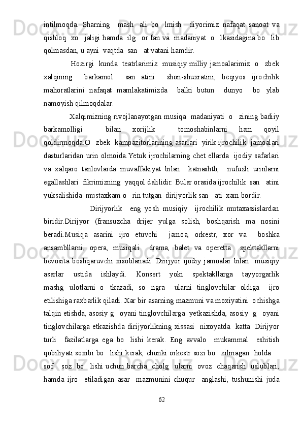 intilmoqda.   Sharning     mash ali   bo lmish     diyorimiz   nafaqat   sanoat   va 
qishloq   xo jaligi hamda   ilg or fan va   madaniyat   o lkasidagina bo lib	
   
qolmasdan, u ayni  vaqtda  san at vatani hamdir.	

                     Hozirgi   kunda   teatrlarimiz   musiqiy milliy jamoalarimiz   o zbek	

xalqining     barkamol     san atini     shon-shuxratini,   beqiyos   ijrochilik	

mahoratlarini   nafaqat   mamlakatimizda     balki   butun     dunyo     bo ylab	

namoyish qilmoqdalar.
                     Xalqimizning rivojlanayotgan musiqa   madaniyati   o zining badiiy	

barkamolligi     bilan   xorijlik     tomoshabinlarni   ham   qoyil
qoldirmoqda.O zbek  kampazitorlarining asarlari  yirik ijrochilik  jamoalari	

dasturlaridan urin olmoida.Yetuk ijrochilarning chet ellarda   ijodiy safarlari
va   xalqaro   tanlovlarda   muvaffakiyat   bilan     katnashtb,     nufuzli   urinlarni
egallashlari  fikrimizning  yaqqol dalilidir. Bular orasida ijrochilik  san atini	

yuksalishida  mu s taxkam o rin tutgan  dirijyorlik san ati  xam bordir.	
 
                        Dirijyorlik     eng   yosh   musiqiy     ijrochilik   mutaxassislardan
biridir.Dirijyor   (fransuzcha   drijer   yulga   solish,   boshqarish   ma nosini	

beradi.Musiqa   asarini   ijro   etuvchi     jamoa,   orkestr,   xor   va     boshka
ansambllarni,   opera,   musiqali     drama,   balet   va   operetta     spektakllarni
bevosita   boshqaruvchi   xisoblanadi.   Dirijyor   ijodiy   jamoalar   bilan     musiqiy
asarlar   ustida   ishlaydi.   Konsert   yoki   spektakllarga   tayyorgarlik
mashg ulotlarni   o tkazadi,   so ngra     ularni   tinglovchilar   oldiga     ijro	
  
etilishiga raxbarlik qiladi. Xar bir asarning mazmuni va moxiyatini  ochishga
talqin etishda, asosiy g oyani tinglovchilarga  yetkazishda, asosiy  g oyani	
 
tinglovchilarga  etkazishda   dirijyorlikning  xissasi    nixoyatda     katta.  Dirijyor
turli     fazilatlarga   ega   bo lishi   kerak.   Eng   avvalo     mukammal     eshitish	

qobiliyati soxibi bo lishi kerak, chunki orkestr sozi bo zilmagan   holda 	
  
sof  soz   bo lishi uchun barcha   cholg ularni   ovoz   chaqarish   uslublari,	
  
hamda   ijro     etiladigan   asar     mazmunini   chuqur     anglashi,   tushunishi   juda
62 