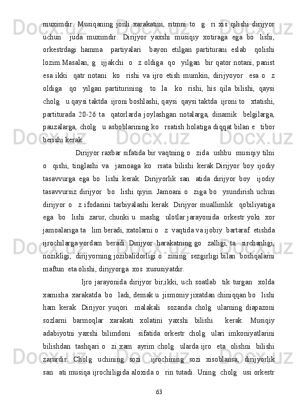 muximdir.   Musiqaning   jonli   xarakatini,   ritmni   to g ri   xis   qilishi   dirijyor 
uchun     juda   muximdir.   Dirijyor   yaxshi   musiqiy   xotiraga   ega   bo lishi,	

orkestrdagi   hamma     partiyalari     bayon   etilgan   partiturani   eslab     qolishi
lozim.Masalan, g ijjakchi   o z oldiga   qo yilgan   bir qator notani, panist	
  
esa   ikki     qatr   notani     ko rishi   va   ijro   etish   mumkin,   dirijyoyor     esa   o z	
 
oldiga     qo yilgan   partiturining     to la     ko rishi,   his   qila   bilishi,   qaysi	
  
cholg u qaysi taktda  ijroni boshlashi, qaysi  qaysi taktda  ijroni to xtatishi,	
 
partiturada   20-26   ta     qatorlarda   joylashgan   notalarga,   dinamik     belgilarga,
pauzalarga, cholg u asboblarining ko rsatish holatiga diqqat bilan e tibor	
  
berishi kerak. 
                           Dirijyor raxbar sifatida bir vaqtning o zida   ushbu   musiqiy tilni	

o qishi,   tinglashi   va     jamoaga   ko rsata   bilishi   kerak.Dirijyor   boy   ijodiy	
 
tasavvurga   ega   bo lishi   kerak.   Dirijyorlik   san atida   dirijyor   boy     ijodiy	
 
tasavvursiz   dirijyor     bo lishi   qiyin.   Jamoani   o ziga   bo ysundirish   uchun	
  
dirijyor   o z   ifodasini   tarbiyalashi   kerak.   Dirijyor   muallimlik     qobiliyatiga	

ega   bo lishi   zarur, chunki u   mashg ulotlar jarayonida   orkestr yoki   xor	
 
jamoalariga ta lim beradi, xatolarni o z  vaqtida va ijobiy  bartaraf  etishda	
 
ijrochilarga yordam  beradi. Dirijyor  harakatning go zalligi, ta sirchanligi,	
 
nozikligi,  dirijyorning jozibalidorligi o zining  sezgirligi bilan  boshqalarni	

maftun  eta olishi, dirijyorga  xos  xususiyatdir. 
                          Ijro   jarayonida   dirijyor   bir,ikki,   uch   soatlab     tik   turgan     xolda
xamisha  xarakatda  bo ladi, demak u  jismoniy jixatdan chiniqqan bo lishi	
 
ham   kerak.   Dirijyor   yuqori     malakali     sozanda   cholg ularning   diapazoni	

sozlarni   barmoqlar   xarakati   xolatini   yaxshi   bilishi     kerak.   Musiqiy
adabiyotni   yaxshi   bilimdoni     sifatida   orkestr   cholg ulari   imkoniyatlarini	

bilishdan   tashqari o zi xam   ayrim cholg ularda ijro   eta   olishni   bilishi	
 
zarurdir.   Cholg uchining   sozi     ijrochining   sozi   xisoblansa,   dirijyorlik	

san ati musiqa ijrochiligida aloxida o rin tutadi. Uning   cholg usi orkestr	
  
63 
