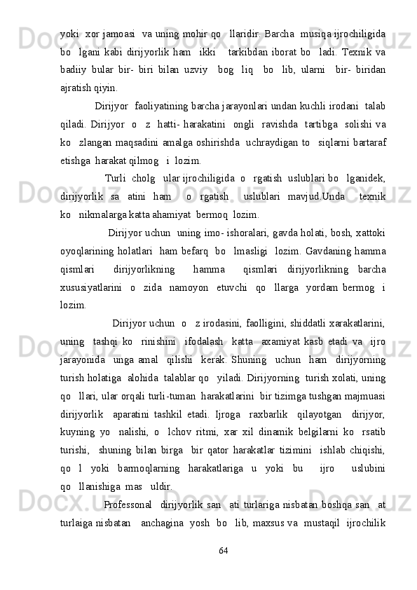 yoki   xor jamoasi   va uning mohir qo llaridir. Barcha   musiqa ijrochiligida
bo lgani   kabi   dirijyorlik   ham     ikki       tarkibdan   iborat   bo ladi.   Texnik   va	
 
badiiy   bular   bir-   biri   bilan   uzviy     bog liq     bo lib,   ularni     bir-   biridan	
 
ajratish qiyin.
            Dirijyor  faoliyatining barcha jarayonlari undan kuchli irodani  talab
qiladi.  Dirijyor     o z    hatti-  harakatini     ongli    ravishda    tartibga    solishi  va	

ko zlangan maqsadini amalga oshirishda   uchraydigan to siqlarni bartaraf	
 
etishga  harakat qilmog i  lozim.	

               Turli  cholg ular ijrochiligida  o rgatish  uslublari bo lganidek,
  
dirijyorlik   sa atini   ham     o rgatish     uslublari   mavjud.Unda     texnik	
 
ko nikmalarga katta ahamiyat  bermoq  lozim.	

                       Dirijyor uchun  uning imo- ishoralari, gavda holati, bosh, xattoki
oyoqlarining holatlari   ham befarq   bo lmasligi   lozim. Gavdaning hamma	

qismlari     dirijyorlikning     hamma     qismlari   dirijyorlikning   barcha
xususiyatlarini     o zida     namoyon     etuvchi     qo llarga     yordam   bermog i	
  
lozim.
                               Dirijyor uchun   o z irodasini, faolligini, shiddatli xarakatlarini,	

uning     tashqi   ko rinishini     ifodalash     katta     axamiyat   kasb   etadi   va     ijro	

jarayonida     unga   amal     qilishi     kerak.   Shuning     uchun     ham     dirijyorning
turish holatiga  alohida  talablar qo yiladi. Dirijyorning  turish xolati, uning	

qo llari, ular orqali turli-tuman  harakatlarini  bir tizimga tushgan majmuasi	

dirijyorlik     aparatini   tashkil   etadi.   Ijroga     raxbarlik     qilayotgan     dirijyor,
kuyning   yo nalishi,   o lchov   ritmi,   xar   xil   dinamik   belgilarni   ko rsatib	
  
turishi,     shuning   bilan   birga     bir   qator   harakatlar   tizimini     ishlab   chiqishi,
qo l   yoki   barmoqlarning   harakatlariga   u   yoki   bu     ijro     uslubini	

qo llanishiga  mas uldir.
 
                      Professonal     dirijyorlik   san ati   turlariga   nisbatan   boshqa   san at	
 
turlaiga nisbatan     anchagina   yosh   bo lib, maxsus va   mustaqil   ijrochilik

64 