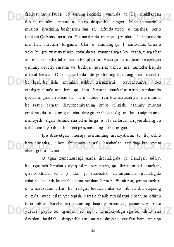 faoliyat   turi   sifatida     19   asrning   ikkinchi     yarmida     to liq     shakllangan
deyish   mumkin.   Ammo   o zining   dirijyorlik     negizi     bilan   jamoachilik	

musiqa     ijrosining   boshqarish   san ati     sifatida   uzoq     o tmishga     borib	
 
taqaladi.Qadimiy   misr   va   Yunonistonda   musiqa     jamolari     boshqaruvida
ma lum     insonlar     turganlar.   Ular     o zlarining   qo l     xarakatlari   bilan   u	
  
yoki  bu ijro  xususiyatlarini sozanda va  xonandalarga  ko rsatib, ularga har	

xil  imo- ishoralar bilan  raxbarlik qilganlar. Hozirgacha  saqlanib kelayotgan
qadimiy   devoriy   suratlar   va     boshqa     tasvirlab   ushbu     ma lumotlar   haqida

dalolat   beradi.     O sha   davrlarda     dirijyorlikning   boshlang ich     shakllari	
 
bo lgan   bo lishi     mumkin,   ushbu     xaraktlarni     xeyronomiya     deb	
   
atashgan,chunki  ma lum    qo l  va      barmoq    xarakatlar  tizimi    yordamida	
 
ijrochilar guruhi raxbari sur at, o lchov, ritm, kuy xarakati yo nalishlarini	
  
ko rsatib   bergan.   Xeyronomiyaning   ixtiro   qilinishi   qadimiy   musiqa	

amaliyotida     o zining   o sha     davrga     nisbatan     ilg or     ko rsatgichlarini	
   
namoyish   etgan. Ammo shu bilan birga   o rta asrlarda   dirijyorlikning bu	

uslubi amaliy  ish  olib  boish jarayonida  og irlik  qilgan.

              Ijro etilayotgan   musiqa  asarlarining  moxiyatlarini  to liq  ochib	

bera   olmasligi,     ularni   shunchaki     shartli     harakatlar     asrsidagi   bir     vosita
ekanligi ma lumdir.	

                    O tgan     zamonlardagi   jamoa     ijrochiligida     qo llanilgan     oddiy,
 
ko rgazmali   harakat   (   oyoq   bilan     yer   tepish,   qo llarni   bir   xil     harakati,	
 
qarsak   chalish   va   b   .)     ular     jo rnavozlik     va   ansamblar   ijrochiligida	

eshitish,   ko rib   kuzatish   uchun   yordam   berardi.   Binobarin,   jamoa   raxbari	

o z   harakatlari   bilan     ko rsatgan   tovushni   ular   ko rib   va   shu   vaqtning	
  
o zida     oyoq   bilan   yer   tepish,   qarsak   chalib   turishlarini   ijrochilar   eshitib

turar   edilar.   Barcha   xarakatlarning   haqiqiy   mazmuni,   zamonaviy     nota
yozuvi     paydo   bo lgandan     so ng     o z   moxiyatiga   ega   bo ldi.O sha	
    
davrdan     boshlab       dirijyorlik   san ati   va     dirijyor     vazifasi   ham     musiqa	

65 